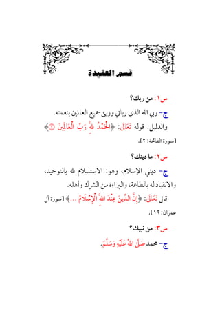 Ê|„…Ω–W6÷Ñ»
6
‫س‬
١
:
‫رﺑﻚ؟‬ ‫ﻣﻦ‬
‫ج‬
‫ج‬
-
-
‫ﺑﻨﻌﻤﺘﻪ‬ ‫اﻟﻌﺎﳌﲔ‬ ‫ﲨﻴﻊ‬ ‫ورﺑﻰ‬ ‫رﺑﺎﲏ‬ ‫اﻟﺬي‬ ‫اﷲ‬ ‫رﰊ‬
.
‫واﻟﺪﻟﻴﻞ‬
:
‫ﻗﻮﻟﻪ‬
‫ﹶ‬
‫ﺎﱃ‬‫ﹶ‬‫ﻌ‬‫ﹶ‬‫ﺗ‬
:
‫ﲔﹶ‬‫ﹺ‬‫ﹶ‬‫ﳌ‬‫ﺎ‬‫ﹶ‬‫ﻌ‬‫ﹾ‬‫ﻟ‬‫ا‬ ‫ﱢ‬
‫ب‬‫ﹶ‬‫ر‬ ‫ﹺ‬‫ﱠ‬‫ﹺ‬‫ﷲ‬ ‫ﺪﹸ‬‫ﹾ‬‫ﻤ‬‫ﹶ‬ ‫ﹾ‬‫اﳊ‬
�
‫]ﺳﻮرة‬
:‫اﻟﻔﺎﲢﺔ‬
٢
[
.
‫س‬
٢
:
‫دﻳﻨﻚ؟‬ ‫ﻣﺎ‬
‫ج‬
‫ج‬
-
-
،‫ﺑﺎﻟﺘﻮﺣﻴﺪ‬ ‫ﷲ‬ ‫اﻻﺳﺘﺴﻼم‬ :‫وﻫﻮ‬ ،‫اﻹﺳﻼم‬ ‫دﻳﻨﻲ‬
‫وأﻫﻠﻪ‬ ‫اﻟﴩك‬ ‫ﻣﻦ‬ ‫واﻟﱪاءة‬ ،‫ﺑﺎﻟﻄﺎﻋﺔ‬ ‫ﻟﻪ‬ ‫واﻻﻧﻘﻴﺎد‬
.
‫ﻗﺎل‬
‫ﹶ‬
‫ﺎﱃ‬‫ﹶ‬‫ﻌ‬‫ﹶ‬‫ﺗ‬
:
‫ﹸ‬‫م‬ ‫ﹶ‬
‫ﻼ‬ ‫ﹾ‬
‫ﺳ‬‫ﹺ‬ ‫ﹾ‬
‫اﻹ‬ ‫ﹺ‬‫ﱠ‬‫ﷲ‬‫ا‬ ‫ﹾﺪﹶ‬‫ﻨ‬‫ﹺ‬‫ﻋ‬ ‫ﹶ‬‫ﻳﻦ‬‫اﻟﺪﱢ‬ ‫ﱠ‬‫ن‬‫ﹺ‬‫إ‬
...
‫]ﺳﻮرة‬
‫آل‬
:‫ﻋﻤﺮان‬
١٩
[
.
‫س‬
٣
:
‫ﻧﺒﻴﻚ؟‬ ‫ﻣﻦ‬
‫ج‬
‫ج‬
-
-
‫ﳏﻤﺪ‬
‫ﹶ‬‫ﻢ‬‫ﱠ‬‫ﻠ‬ ‫ﹶ‬
‫ﺳ‬‫ﹶ‬‫و‬ ‫ﹺ‬‫ﻪ‬‫ﹾ‬‫ﻴ‬‫ﹶ‬‫ﻠ‬‫ﹶ‬‫ﻋ‬ ‫ﹸ‬‫ﷲ‬‫ا‬ ‫ﱠ‬
‫ﲆ‬ ‫ﹶ‬
‫ﺻ‬
.
 