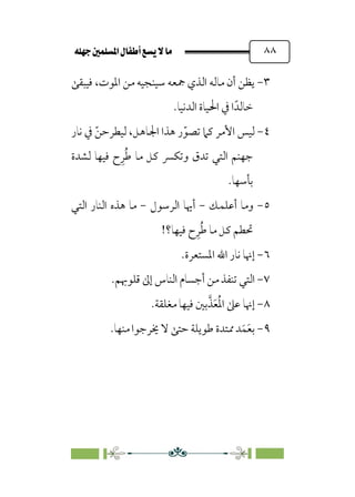 È‹Ëu@¥‡‹éΩa@ﬁb–üc@…éÌ@¸@bﬂ
@ ٨٨
٣
-
‫ﲨﻌ‬ ‫اﻟﺬي‬ ‫ﻣﺎﻟﻪ‬ ‫أن‬ ‫ﻳﻈﻦ‬
‫ﻓﻴﺒﻘﻰ‬ ،‫اﳌﻮت‬ ‫ﻣﻦ‬ ‫ﺳﻴﻨﺠﻴﻪ‬ ‫ﻪ‬
.‫اﻟﺪﻧﻴﺎ‬ ‫اﳊﻴﺎة‬ ‫ﰲ‬ ‫ا‬‫ﺧﺎﻟﺪﹰ‬
٤
-
‫ﻧﺎر‬ ‫ﰲ‬ ‫ﹼ‬‫ﻟﻴﻄﺮﺣﻦ‬ ،‫اﳉﺎﻫﻞ‬ ‫ﻫﺬا‬ ‫ر‬‫ﹼ‬‫ﺗﺼﻮ‬ ‫ﻛﲈ‬ ‫اﻷﻣﺮ‬ ‫ﻟﻴﺲ‬
‫ﻟﺸﺪة‬ ‫ﻓﻴﻬﺎ‬ ‫ح‬‫ﹺ‬‫ﺮ‬‫ﹸ‬‫ﻃ‬ ‫ﻣﺎ‬ ‫ﻛﻞ‬ ‫وﺗﻜﴪ‬ ‫ﺗﺪق‬ ‫اﻟﺘﻲ‬ ‫ﺟﻬﻨﻢ‬
.‫ﺑﺄﺳﻬﺎ‬
٥
-
‫أﻋﻠﻤﻚ‬ ‫وﻣﺎ‬
-
‫اﻟﺮﺳﻮل‬ ‫أﳞﺎ‬
-
‫اﻟﺘﻲ‬ ‫اﻟﻨﺎر‬ ‫ﻫﺬه‬ ‫ﻣﺎ‬
!‫ﻓﻴﻬﺎ؟‬ ‫ح‬‫ﹺ‬‫ﺮ‬‫ﹸ‬‫ﻃ‬ ‫ﻣﺎ‬ ‫ﻛﻞ‬ ‫ﲢﻄﻢ‬
٦
-
.‫اﳌﺴﺘﻌﺮة‬ ‫اﷲ‬ ‫ﻧﺎر‬ ‫إﳖﺎ‬
٧
-
‫ﺗ‬ ‫اﻟﺘﻲ‬
.‫ﻗﻠﻮﲠﻢ‬ ‫إﱃ‬ ‫اﻟﻨﺎس‬ ‫أﺟﺴﺎم‬ ‫ﻣﻦ‬ ‫ﻨﻔﺬ‬
٨
-
.‫ﻣﻐﻠﻘﺔ‬ ‫ﻓﻴﻬﺎ‬ ‫ﺑﲔ‬‫ﱠ‬‫ﺬ‬‫ﹶ‬‫ﻌ‬‫ﹸ‬‫ﳌ‬‫ا‬ ‫ﻋﲆ‬ ‫إﳖﺎ‬
٩
-
.‫ﻣﻨﻬﺎ‬ ‫ﳜﺮﺟﻮا‬ ‫ﻻ‬ ‫ﺣﺘﻰ‬ ‫ﻃﻮﻳﻠﺔ‬ ‫ﳑﺘﺪة‬ ‫ﺪ‬‫ﹶ‬‫ﻤ‬‫ﹶ‬‫ﻌ‬‫ﺑ‬
 