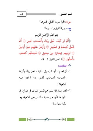 7é–n€a@·é”
@
٨٩
‫س‬
٨
:
‫وﻓﴪﻫﺎ؟‬ ‫اﻟﻔﻴﻞ‬ ‫ﺳﻮرة‬ ‫اﻗﺮأ‬
‫ج‬
‫ج‬
-
-
:‫وﺗﻔﺴﲑﻫﺎ‬ ‫اﻟﻔﻴﻞ‬ ‫ﺳﻮرة‬
�
‫ٱ‬
ِ
�
�
‫ٱ‬
َ ۡ
����
ِ�ٰ‫ـ‬
‫ٱ‬
ِ�ِ����
ِ�
ْ
�‫ا‬ ِ
‫�ب‬َ�
ْ
�
َ
�ِ�
َ
���َ‫ر‬
َ
�َ�
َ
�
َ
�ْ�
َ
� َ�
َ
� ْ�
َ
�
َ
�
ِ��
�
ْ�
َ
�
َ
�
ٍ��ِ�
ْ
�
َ
� ِ
� ْ�
ُ
�َ�ْ�
َ
�
ْ
�َ�
ْ َ
�
�
َ
��ِ��َ�
َ
� ‫ا‬ً ْ
� َ
� ْ�ِ�ْ�
َ
�
َ
�
َ
�َ�ْ‫ر‬
َ
‫أ‬َ‫و‬
�
ٍ��ِ
ّ�ِ� ْ�ِ� ٍ�َ‫�ر‬َ�ِ ِ
� ْ�ِ��ِ�ْ�
َ
�
�
ٍ
�
ْ
�َ�
َ
� ْ�ُ�
َ
�َ�َ�
َ
�
ٍ‫�ل‬ُ�
ْ
�َ�
�
‫]ﺳﻮرة‬
‫اﻟﻔﻴﻞ‬
:
١
-
٥
[
.
✍
✍
P.Ñ≈d–W
6
١
-
‫ﺗﻌﻠﻢ‬ ‫أﱂ‬
-
‫اﻟﺮﺳﻮل‬ ‫أﳞﺎ‬
-
‫ﺔ‬‫ﹶ‬‫ﻫ‬ ‫ﹶ‬‫ﺮ‬‫ﹾ‬‫ﺑ‬‫ﺑﺄ‬ ‫رﺑﻚ‬ ‫ﻓﻌﻞ‬ ‫ﻛﻴﻒ‬
‫وأﺻﺤﺎﺑ‬
‫ﻫﺪم‬ ‫أرادوا‬ ‫ﺣﲔ‬ ‫اﻟﻔﻴﻞ‬ ‫أﺻﺤﺎب‬ ‫ﻪ‬
!‫اﻟﻜﻌﺒﺔ؟‬
٢
-
‫ﻓﲈ‬ ،‫ﺿﻴﺎع‬ ‫ﰲ‬ ‫ﳍﺪﻣﻬﺎ‬ ‫اﻟﺴﻴﺊ‬ ‫ﺗﺪﺑﲑﻫﻢ‬ ‫اﷲ‬ ‫ﺟﻌﻞ‬ ‫ﻟﻘﺪ‬
‫وﻣﺎ‬ ،‫اﻟﻜﻌﺒﺔ‬ ‫ﻋﻦ‬ ‫اﻟﻨﺎس‬ ‫ﴏف‬ ‫ﻣﻦ‬ ‫ﹼﻮه‬‫ﻨ‬‫ﲤ‬ ‫ﻣﺎ‬ ‫ﻧﺎﻟﻮا‬
.‫ﹰﺎ‬‫ﺌ‬‫ﺷﻴ‬ ‫ﻣﻨﻬﺎ‬ ‫ﻧﺎﻟﻮا‬
 