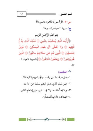 7é–n€a@·é”
@
٩٣
‫س‬
١٠
:
‫وﻓﴪﻫﺎ؟‬ ‫اﳌﺎﻋﻮن‬ ‫ﺳﻮرة‬ ‫اﻗﺮأ‬
:‫ج‬
:‫ج‬
:‫وﺗﻔﺴﲑﻫﺎ‬ ‫اﳌﺎﻋﻮن‬ ‫ﺳﻮرة‬
�
‫ٱ‬
ِ
�
�
‫ٱ‬
َ ۡ
����
ِ�ٰ‫ـ‬
‫ٱ‬
ِ�ِ����
ِ��ِّ��ِ� ُ
‫ِب‬
ّ
�
َ
�ُ� ‫ِي‬
�
�‫ا‬ َ
�ْ�
َ
�َ‫ر‬
َ
‫أ‬
�
ُ�َ� ‫ِي‬
�
�‫ا‬
َ
�ِ�
َ
�
َ
�
�
‫ع‬
َ��ِ�َ ْ
�‫ا‬
�
ِ�ِ� ْ�ِ�
ْ
�‫ا‬ ِ‫�م‬َ� َ
�
َ َ
�
�
�ُ َ
�
َ
�َ‫و‬
�
ٌ
�ْ�َ�
َ
�
َ�ِ
ّ
� َ
�ُ�
ْ
�ِ�
�
َ
‫�ن‬ُ��َ� ْ�ِ�ِ�
َ
� َ
� ْ�
َ
� ْ�ُ� َ��ِ
�
�‫ا‬
�
َ��ِ
�
�‫ا‬
َ
‫ون‬ُ‫اء‬َ�ُ� ْ�ُ�
�
َ
‫�ن‬ُ��َ�
ْ
�‫ا‬
َ
‫�ن‬ُ�َ�ْ�َ�َ‫و‬
�
‫]ﺳﻮرة‬
‫اﳌﺎﻋﻮن‬
:
١
-
٧
[
.
✍
✍
P.Ñ≈d–W
6
١
-
‫اﻟ‬ ‫ﻳﻮم‬ ‫ﺑﺎﳉﺰاء‬ ‫ﻳﻜﺬب‬ ‫اﻟﺬي‬ ‫ﻋﺮﻓﺖ‬ ‫ﻫﻞ‬
!‫ﻘﻴﺎﻣﺔ؟‬
٢
-
.‫ﺣﺎﺟﺘﻪ‬ ‫ﻋﻦ‬ ‫ﺑﻐﻠﻈﺔ‬ ‫اﻟﻴﺘﻴﻢ‬ ‫ﻳﺪﻓﻊ‬ ‫اﻟﺬي‬ ‫ذﻟﻚ‬ ‫ﻓﻬﻮ‬
٣
-
.‫اﻟﻔﻘﲑ‬ ‫إﻃﻌﺎم‬ ‫ﻋﲆ‬ ‫ﻏﲑه‬ ‫ﳛﺚ‬ ‫وﻻ‬ ،‫ﻧﻔﺴﻪ‬ ‫ﹼ‬
‫ﳛﺚ‬ ‫وﻻ‬
٤
-
.‫ﲔ‬‫ﱢ‬‫ﻠ‬‫ﻟﻠﻤﺼ‬ ‫وﻋﺬاب‬ ‫ﻓﻬﻼك‬
 