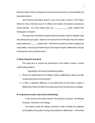 2
lecturing is quite similar to acting which may favor lecturers prone to a more energetic and
passionate delivery.
Lipit-Tomeeng Elementary School is one of the public schools in San Fabian
District II. It has a total land area of 13, 500sqm with sixteen (16) teachers including the
school principal. As of this writing, there are _______________pupils enrolled from
Kindergarten to Grade 6.
The researcheris the Grade 6 teacher where she handles Grade 6-Caballero class
with twenty-three (23) pupils. Based on the result of the First Periodic Test, the Grade 6
pupils posted only ______ mastery level. With that the researcher wants to propose the
study entitled, “Improving the Performance of the Grade 6 Pupils in Mathematics through
Counteractive Lecture and Discussion”.
II. Action Research Questions
This study aims to improve the performance of the Grade 6 pupils in solving
mathematical problems.
Specifically it will answer the following problem;
1. What is the performance of the Grade 6 pupils in Mathematics before and after
counteractive lecture and discussion?
2. Is there a significant difference in the performance of the Grade 6 pupils in
Mathematics before and after the counteractive lecture and discussion strategy?
III. Proposed Innovation, Intervention and Strategy
In the conduct of the action reserach, the proponent proposes the following
innovation, intervention and strategy.
The Grade 6 pupils will undergo a pre-test in order to identify the weakness
and strengths of the pupils in solving word problems in Mathematics. On the other
 