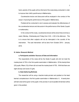 3
hand, parents of the pupils will be informed of the study being conducted in order
to improve their child’s perofrmance in Mathematics.
Counteractive lecture and disscusion will be employed in the conduct of the
study in improving the performance of the pupils in Mathematics.
Posttest will be conducted in orer to assess and evaluate the effectiveness of
the counteractive lecture and discussion in the performance of the Garde 2 pupisl
in mathematics.
In the conduct of the study, counteractive lecture will be done three (3) times a
week ( Monday, Wednesday and Friday) from 3:30 – 4:30 in the afternoon. This
is to ensure that other subjects will not be interrupted in the coundtc of the
intervention. The said intervention will be done from October 2018 – January
2019.
IV. Action Research Method
a. Participants and/other Sources of Data and Information
The respondents of the study will be the Grade 6 pupils who did not meet the
mastery level of 75% in the first quarter examination in Mathematics. Of the twenty-three
(23) pupils, fifteen (15) of them did not meet the mastery level of 75%. With that there are
eight (8) boys and seven (7) girls.
b. Data Gathering Methods
The researcher will be using a teacher-made pre-test and posttest on the least
learned competencies in the first quarter examination in Mathematics 6. A twenty-item
(20-item) test will be given to the pupils in the pre-test. A set of parallel 20-itemtest will be
given in the posttest.
 