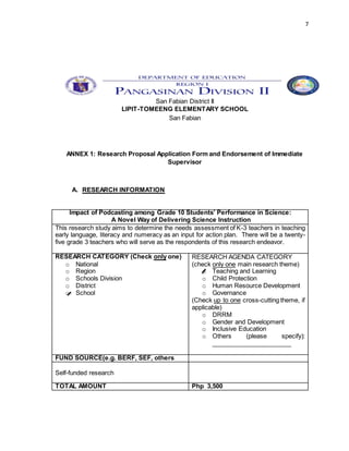 7
San Fabian District II
LIPIT-TOMEENG ELEMENTARY SCHOOL
San Fabian
ANNEX 1: Research Proposal Application Form and Endorsement of Immediate
Supervisor
A. RESEARCH INFORMATION
Impact of Podcasting among Grade 10 Students’ Performance in Science:
A Novel Way of Delivering Science Instruction
This research study aims to determine the needs assessment of K-3 teachers in teaching
early language, literacy and numeracy as an input for action plan. There will be a twenty-
five grade 3 teachers who will serve as the respondents of this research endeavor.
RESEARCH CATEGORY (Check only one)
o National
o Region
o Schools Division
o District
o School
RESEARCH AGENDA CATEGORY
(check only one main research theme)
o Teaching and Learning
o Child Protection
o Human Resource Development
o Governance
(Check up to one cross-cutting theme, if
applicable)
o DRRM
o Gender and Development
o Inclusive Education
o Others (please specify):
_______________________
FUND SOURCE(e.g. BERF, SEF, others
Self-funded research
TOTAL AMOUNT Php 3,500
 