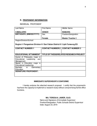 8
B. PROPONENT INFORMATION
INDIVIDUAL PROPONENT
Last Name
CABALLERO
First Name
GRACE
Middle Name
BIASURA
BIRTHDATE: (MM/DD/YYYY) Sex
Female
Position/Designation
Master Teacher I
Region/Division/School
Region I / Pangasinan Division II / San Fabian District II / Lipit-Tomeeng ES
CONTACT NUMBER 1 CONTACT NUMBER2 CONTACT NUMBER 3
EDUCATIONAL ATTAINMENT TITLE OF THESIS/RELATED RESEARCH PROJECT
Doctor of Philosophy major in
Educational Leadership and
Management
Master in Education major in
Educational Leadership
Bachelor in Elementary
Education
SIGNATURE PROPONENT:
IMMEDIATE SUPERVISOR’S CONFORME
I hereby endorse the attached research proposal. I certify that the proponent/s
has/have the capacity to implement a research study without compromising his/her office
functions.
MA. TERESAA. JAVIER, Ed.D.
Name and Signature of Immediate Supervisor
Position/Designation: Public Schools District Supervisor
Date: August 23, 2019
 