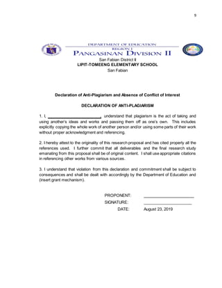 9
San Fabian District II
LIPIT-TOMEENG ELEMENTARY SCHOOL
San Fabian
Declaration of Anti-Plagiarism and Absence of Conflict of Interest
DECLARATION OF ANTI-PLAGIARISM
1. I, ________________________, understand that plagiarism is the act of taking and
using another’s ideas and works and passing them off as one’s own. This includes
explicitly copying the whole work of another person and/or using some parts of their work
without proper acknowledgment and referencing.
2. I hereby attest to the originality of this research proposal and has cited properly all the
references used. I further commit that all deliverables and the final research study
emanating from this proposal shall be of original content. I shall use appropriate citations
in referencing other works from various sources.
3. I understand that violation from this declaration and commitment shall be subject to
consequences and shall be dealt with accordingly by the Department of Education and
(insert grant mechanism).
PROPONENT: _______________________
SIGNATURE: ______________________
DATE: August 23, 2019
 