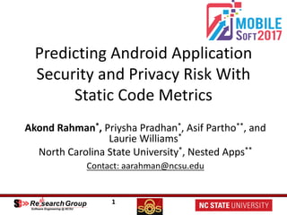 1
Predicting	Android	Application	
Security	and	Privacy	Risk	With	
Static	Code	Metrics	
Akond Rahman*,	Priysha Pradhan*, Asif	Partho**,	and	
Laurie	Williams*
North	Carolina	State	University*,	Nested	Apps**
Contact:	aarahman@ncsu.edu
 