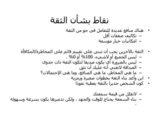 ‫اىثقخ‬ ُ‫ثشأ‬ ‫ّقبغ‬
•
‫اىثقخ‬ ٍِ ٘‫خ‬ ٜ‫ف‬ ‫ىيزعبٍو‬ ‫ذح‬ٝ‫عذ‬ ‫ٍْبفع‬ ‫ْٕبك‬
–
‫أقو‬ ‫صفقبد‬ ‫ف‬ٞ‫رنبى‬
–
‫ٍ٘ععخ‬ ‫بس‬ٞ‫خ‬ ‫بد‬ّٞ‫اٍنب‬
•
‫اىَخبؼشح‬ ٚ‫عي‬ ٌ‫قبئ‬ ٌٞٞ‫رق‬ ٚ‫عي‬ ْٚ‫رج‬ ُ‫أ‬ ‫دت‬ٝ ِٝ‫خش‬ٟ‫ثب‬ ‫اىثقخ‬
/
‫اىَنبفأح‬
–
،‫ء‬ٜ‫الش‬ ٗ‫أ‬ ‫ع‬َٞ‫اىد‬ ‫ظ‬ٞ‫ى‬
100
%
ٗ‫أ‬
0
. %
–
ٙٗ‫خذ‬ ‫راد‬ ‫اىثقخ‬ ُ٘‫ىزن‬ ‫قب‬ٝ‫صذ‬ ُ٘‫ن‬ٝ ٛ‫أ‬ ‫ثبىعشٗسح‬ ‫ظ‬ٞ‫ى‬
–
‫رثق‬ ُ‫أ‬ ‫ل‬ٞ‫عي‬ ّٔ‫أ‬ ْٜ‫الرع‬ ‫اىصذاقخ‬
–
‫اإلحزَبالد؟‬ ٜٕ ‫ٍٗب‬ ،‫اىَْبفع‬ ٜٕ ‫ٍب‬ ،‫اىَخبؼش‬ ٜٕ ‫ٍب‬
•
‫خ‬ٝ‫ٗسٍض‬ ‫شح‬ٞ‫صغ‬ ‫ثخؽ٘اد‬ ‫اىثقخ‬ ‫ثْبء‬ ‫ٗأعذ‬ ِ‫اث‬
•
‫ّف٘را‬ ٔٞ‫عؽ‬ٝ ‫ثبىثقخ‬ ‫شا‬ٝ‫خذ‬ ‫اىشخص‬ ُ٘‫م‬
–
‫عَعزل‬ ‫َخ‬ٞ‫ق‬ ٍِ ‫الرقيو‬
–
‫ٗعٖ٘ىخ‬ ‫ثغشعخ‬ ُ٘‫ن‬ٝ ‫شٕب‬ٍٞ‫رذ‬ ِ‫ٗىن‬ ، ‫ٗاىدٖذ‬ ‫ىي٘قذ‬ ‫حزبج‬ٝ ‫اىغَعخ‬ ‫ثْبء‬
.
 