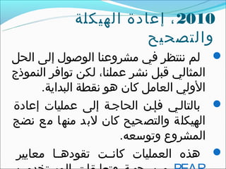 ‫0102 ، إتعادة الهيكلة‬
                       ‫والتصحيح‬
‫‪ ‬لم ننتظر في مشروتعنا الوصول إلى الحل‬
‫المثالي قبل نشر تعملنا، لكن توافر النموذج‬
      ‫الولي العامل كان هو نقطة البداية.‬
‫‪ ‬بالتالقي فإقن الحاجقة إلى تعمليات إتعادة‬
‫الهيكلة والتصحيح كان لبد منها مع نضج‬
                       ‫المشروع وتوسعه.‬
 ‫‪ ‬هذه العمليات كانققت تقودهققا معايير‬
 