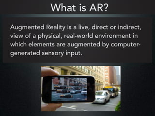 Augmented Reality is a live, direct or indirect,
view of a physical, real-world environment in
which elements are augmented by computer-
generated sensory input.
What is AR?
 