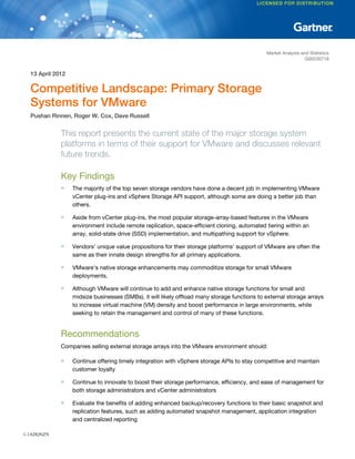 Market Analysis and Statistics
                                                                                                                G00230718


  13 April 2012

  Competitive Landscape: Primary Storage
  Systems for VMware
  Pushan Rinnen, Roger W. Cox, Dave Russell


             This report presents the current state of the major storage system
             platforms in terms of their support for VMware and discusses relevant
             future trends.

             Key Findings
             ■    The majority of the top seven storage vendors have done a decent job in implementing VMware
                  vCenter plug-ins and vSphere Storage API support, although some are doing a better job than
                  others.

             ■    Aside from vCenter plug-ins, the most popular storage-array-based features in the VMware
                  environment include remote replication, space-efficient cloning, automated tiering within an
                  array, solid-state drive (SSD) implementation, and multipathing support for vSphere.

             ■    Vendors' unique value propositions for their storage platforms' support of VMware are often the
                  same as their innate design strengths for all primary applications.

             ■    VMware's native storage enhancements may commoditize storage for small VMware
                  deployments.

             ■    Although VMware will continue to add and enhance native storage functions for small and
                  midsize businesses (SMBs), it will likely offload many storage functions to external storage arrays
                  to increase virtual machine (VM) density and boost performance in large environments, while
                  seeking to retain the management and control of many of these functions.


             Recommendations
             Companies selling external storage arrays into the VMware environment should:

             ■    Continue offering timely integration with vSphere storage APIs to stay competitive and maintain
                  customer loyalty

             ■    Continue to innovate to boost their storage performance, efficiency, and ease of management for
                  both storage administrators and vCenter administrators

             ■    Evaluate the benefits of adding enhanced backup/recovery functions to their basic snapshot and
                  replication features, such as adding automated snapshot management, application integration
                  and centralized reporting

1-1ADQNZN
 