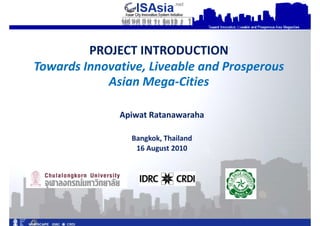 PROJECT INTRODUCTION
Towards Innovative, Liveable and Prosperous
            Asian Mega-Cities

              Apiwat Ratanawaraha

                Bangkok, Thailand
                    August




                                              1
 