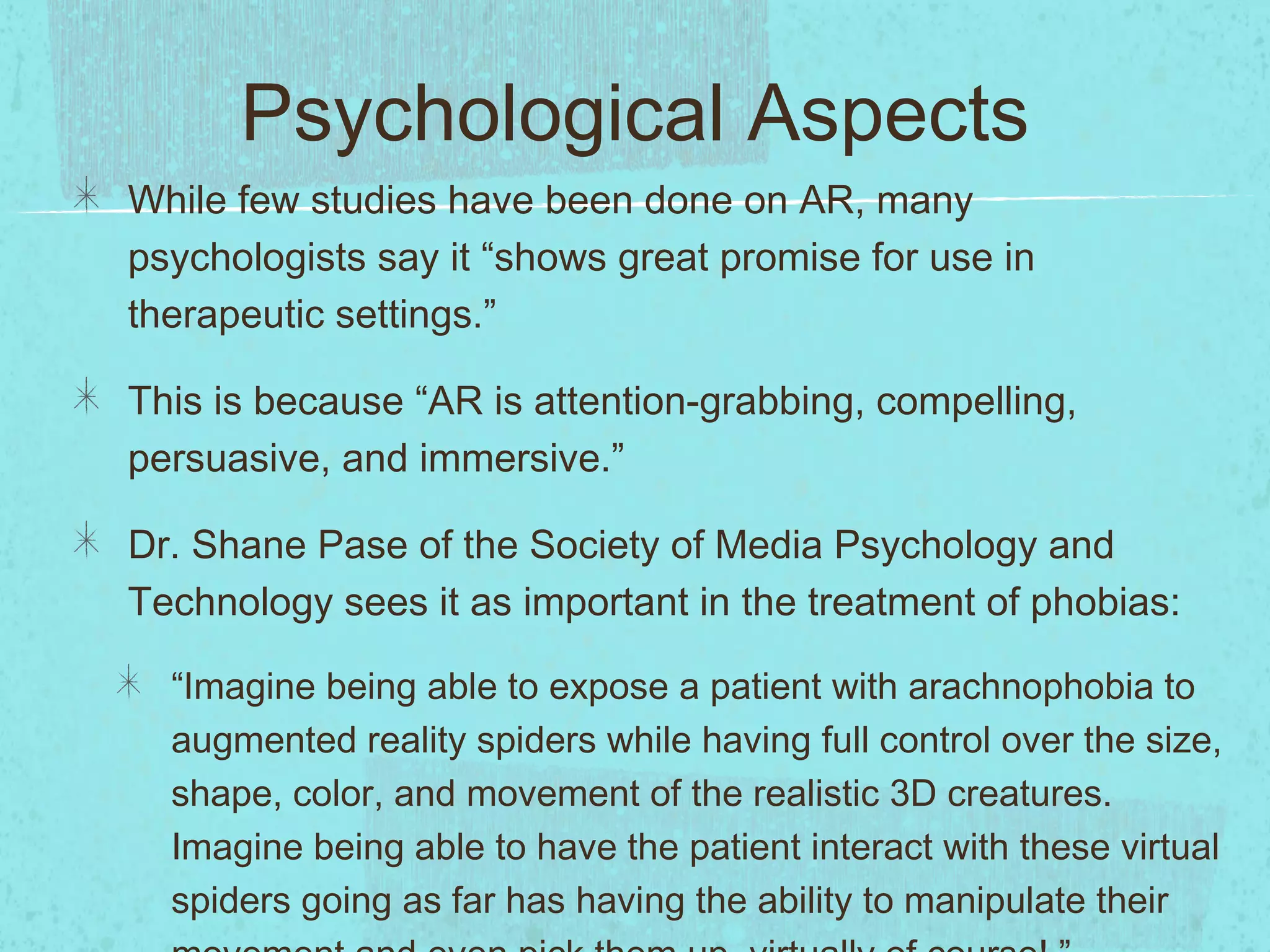 Psychological Aspects
While few studies have been done on AR, many
psychologists say it “shows great promise for use in
therapeutic settings.”
This is because “AR is attention-grabbing, compelling,
persuasive, and immersive.”
Dr. Shane Pase of the Society of Media Psychology and
Technology sees it as important in the treatment of phobias:
“Imagine being able to expose a patient with arachnophobia to
augmented reality spiders while having full control over the size,
shape, color, and movement of the realistic 3D creatures.
Imagine being able to have the patient interact with these virtual
spiders going as far has having the ability to manipulate their
 