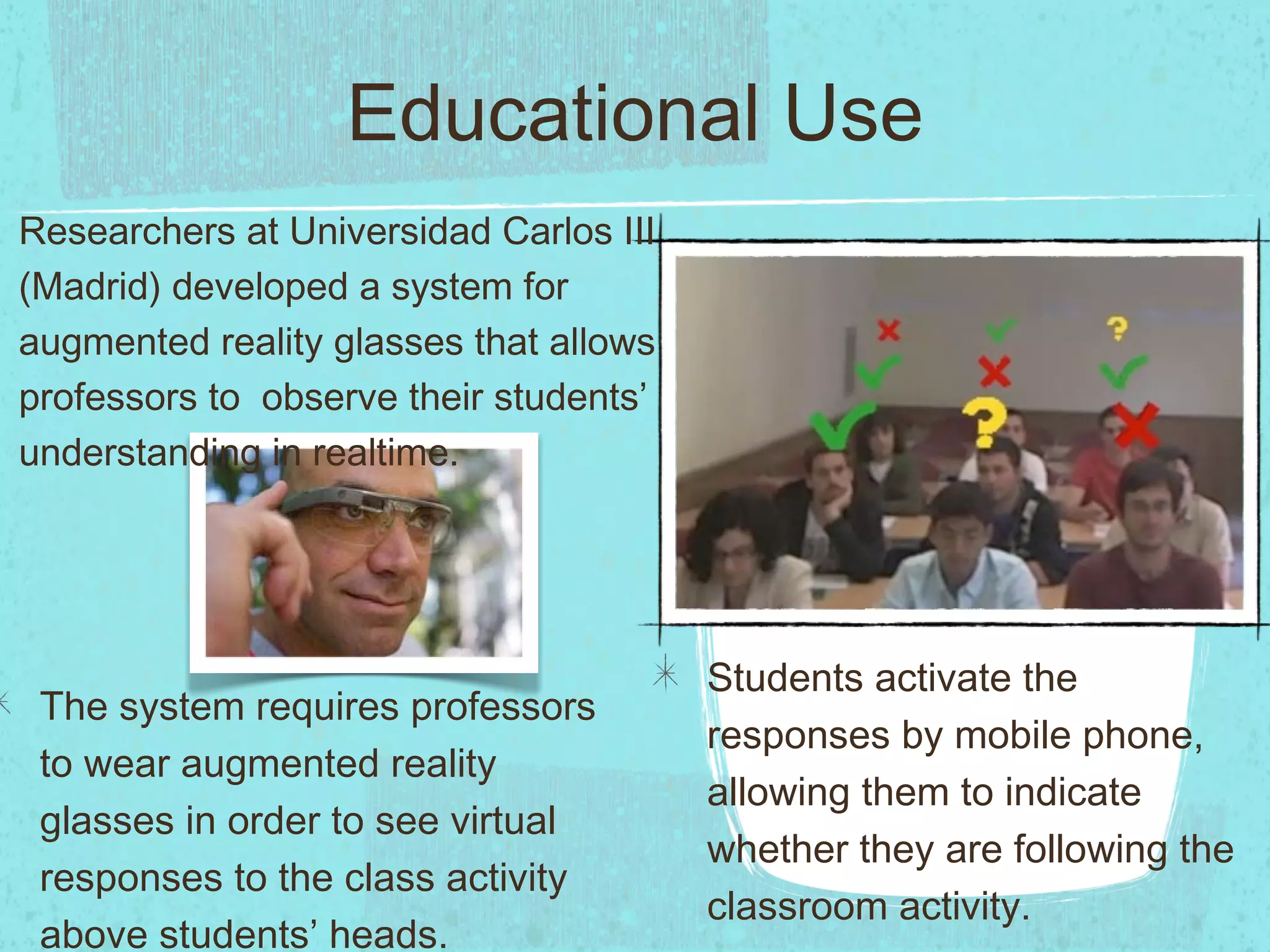 Educational Use
The system requires professors
to wear augmented reality
glasses in order to see virtual
responses to the class activity
above students’ heads.
Students activate the
responses by mobile phone,
allowing them to indicate
whether they are following the
classroom activity.
Researchers at Universidad Carlos III
(Madrid) developed a system for
augmented reality glasses that allows
professors to observe their students’
understanding in realtime.
 