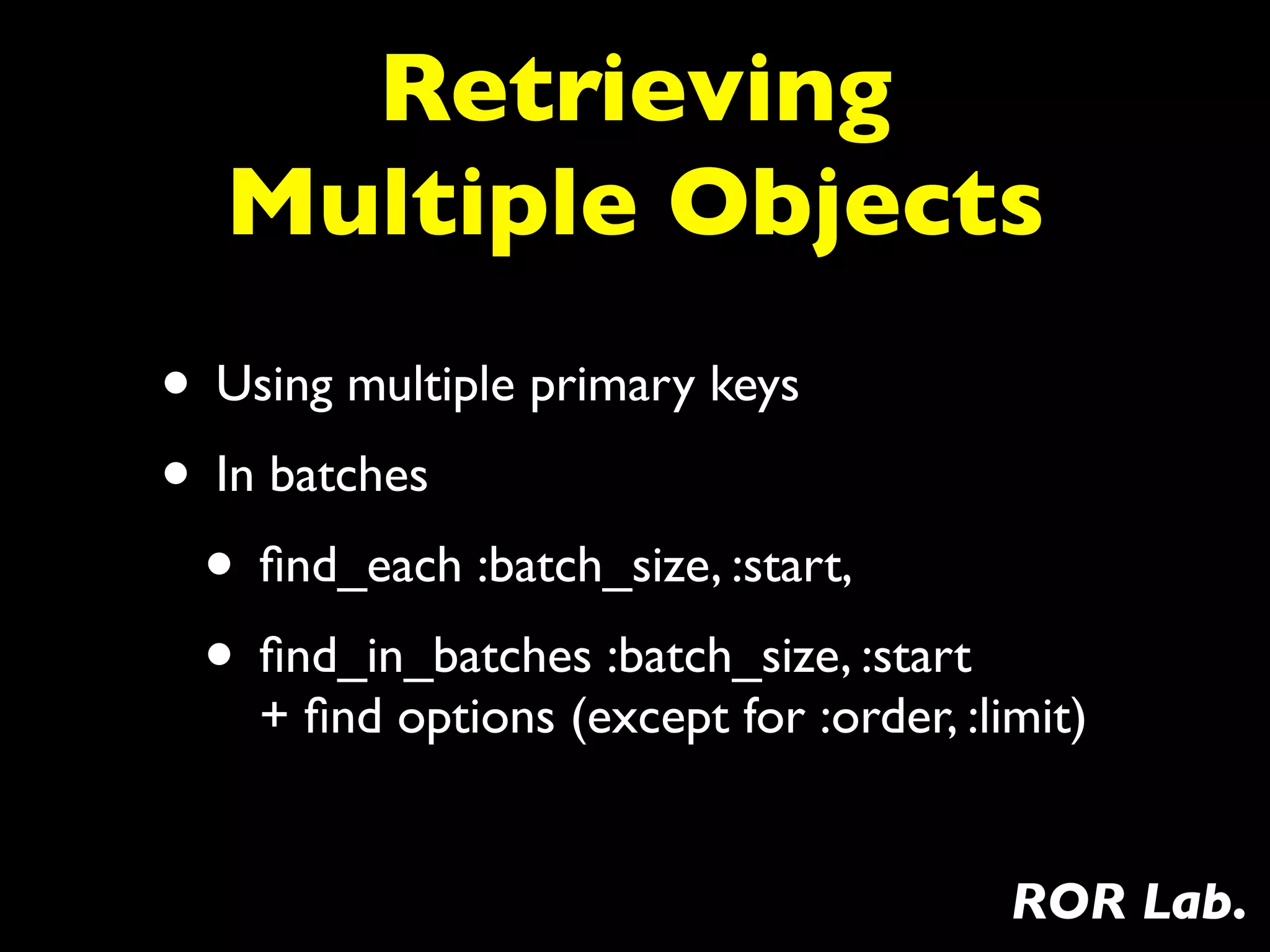 Retrieving
  Multiple Objects
• Using multiple primary keys
• In batches
 • ﬁnd_each :batch_size, :start,
 • ﬁnd_in_batches :batch_size, :start
    + ﬁnd options (except for :order, :limit)


                                         ROR Lab.
 
