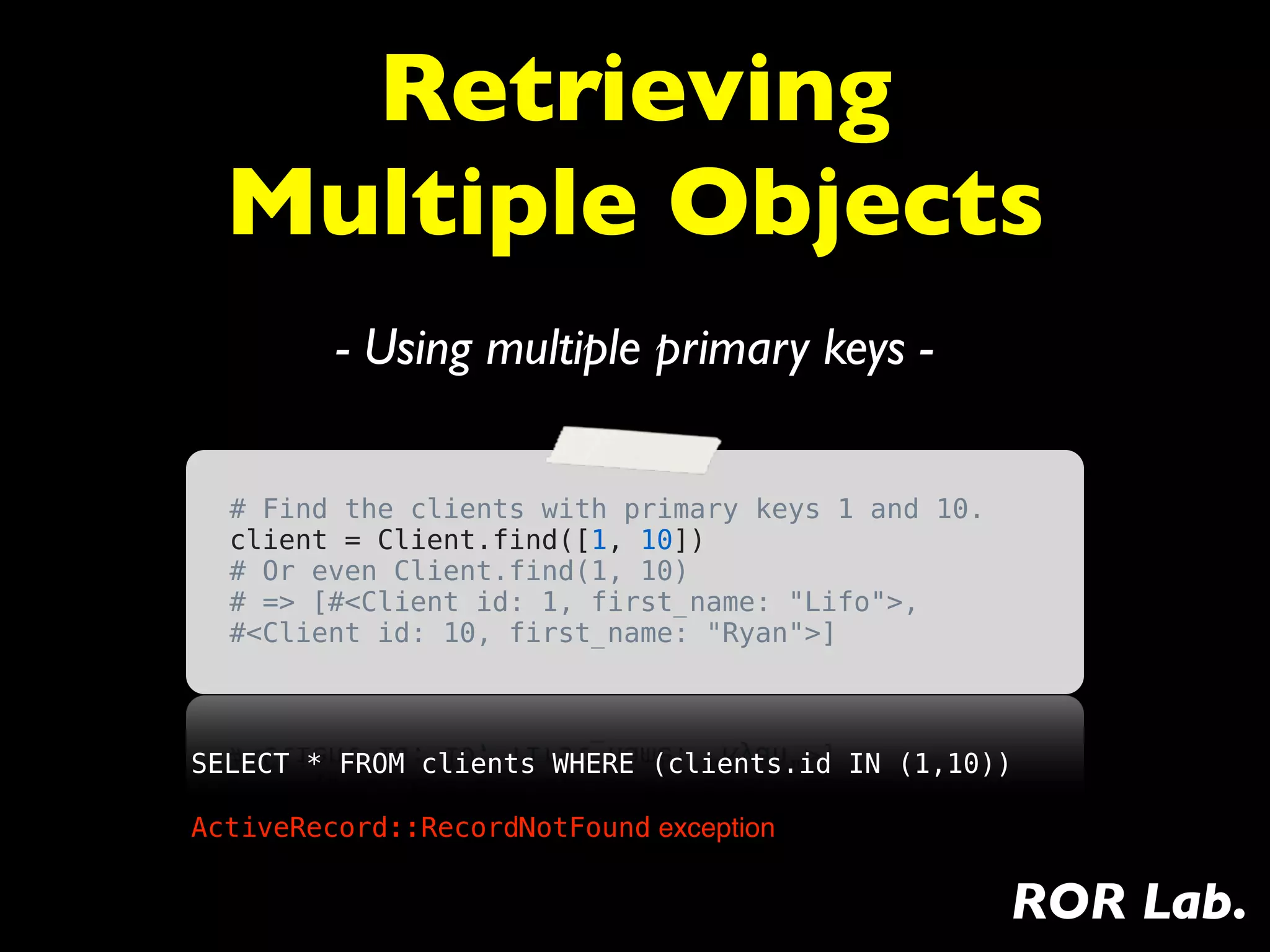 Retrieving
  Multiple Objects
         - Using multiple primary keys -

  # Find the clients with primary keys 1 and 10.
  client = Client.find([1, 10])
  # Or even Client.find(1, 10)
  # => [#<Client id: 1, first_name: "Lifo">,
  #<Client id: 10, first_name: "Ryan">]



SELECT * FROM clients WHERE (clients.id IN (1,10))

ActiveRecord::RecordNotFound exception


                                                   ROR Lab.
 