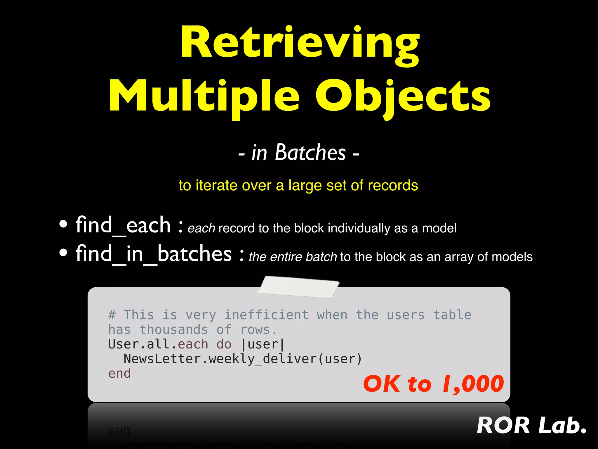 Retrieving
       Multiple Objects
                          - in Batches -
                 to iterate over a large set of records

• ﬁnd_each : each record to the block individually as a model
• ﬁnd_in_batches : the entire batch to the block as an array of models
       # This is very inefficient when the users table
       has thousands of rows.
       User.all.each do |user|
         NewsLetter.weekly_deliver(user)
       end
                                              OK to 1,000
                                                             ROR Lab.
 