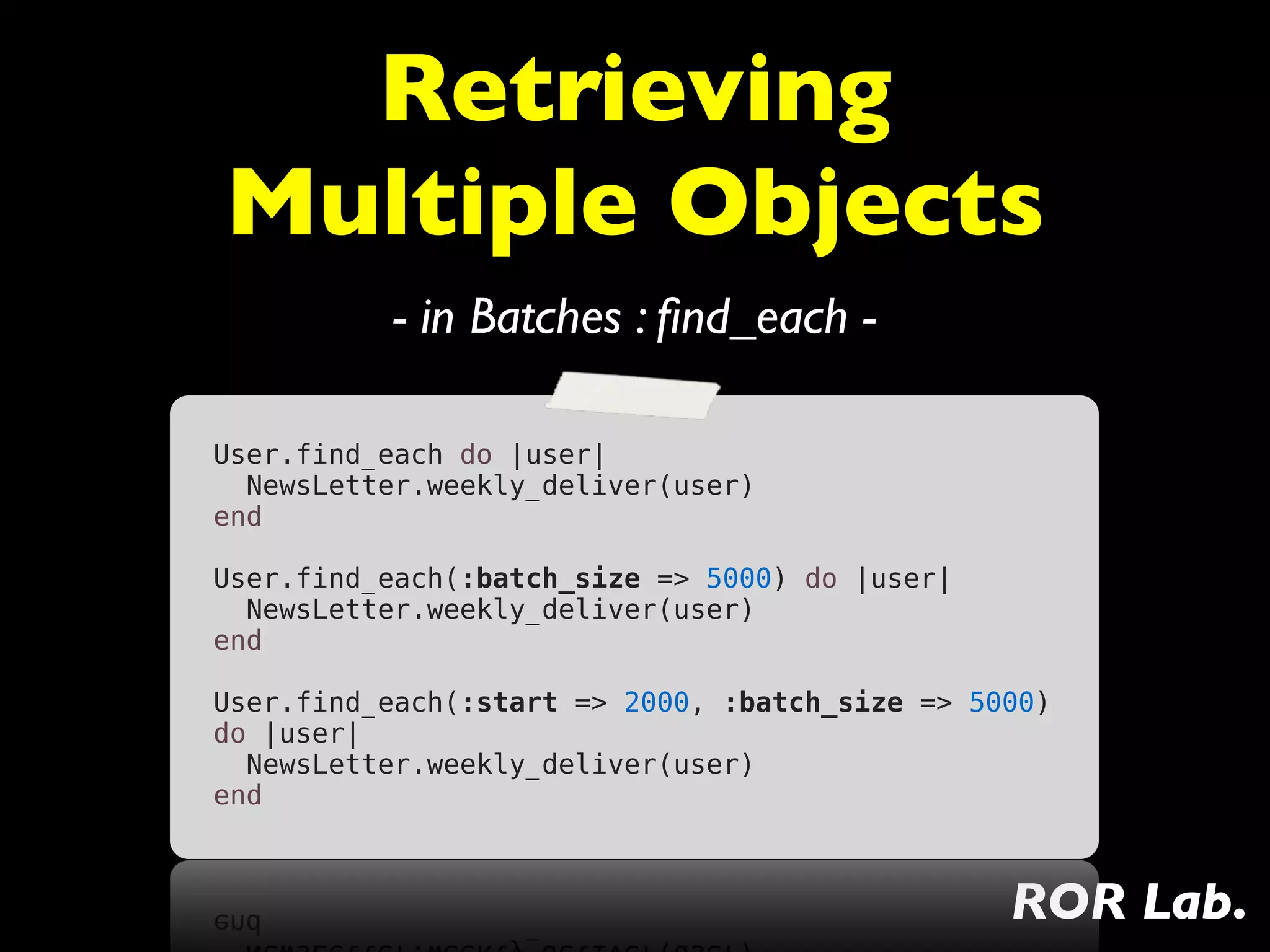 Retrieving
Multiple Objects
          - in Batches : ﬁnd_each -

User.find_each do |user|
  NewsLetter.weekly_deliver(user)
end

User.find_each(:batch_size => 5000) do |user|
  NewsLetter.weekly_deliver(user)
end

User.find_each(:start => 2000, :batch_size => 5000)
do |user|
  NewsLetter.weekly_deliver(user)
end



                                                ROR Lab.
 