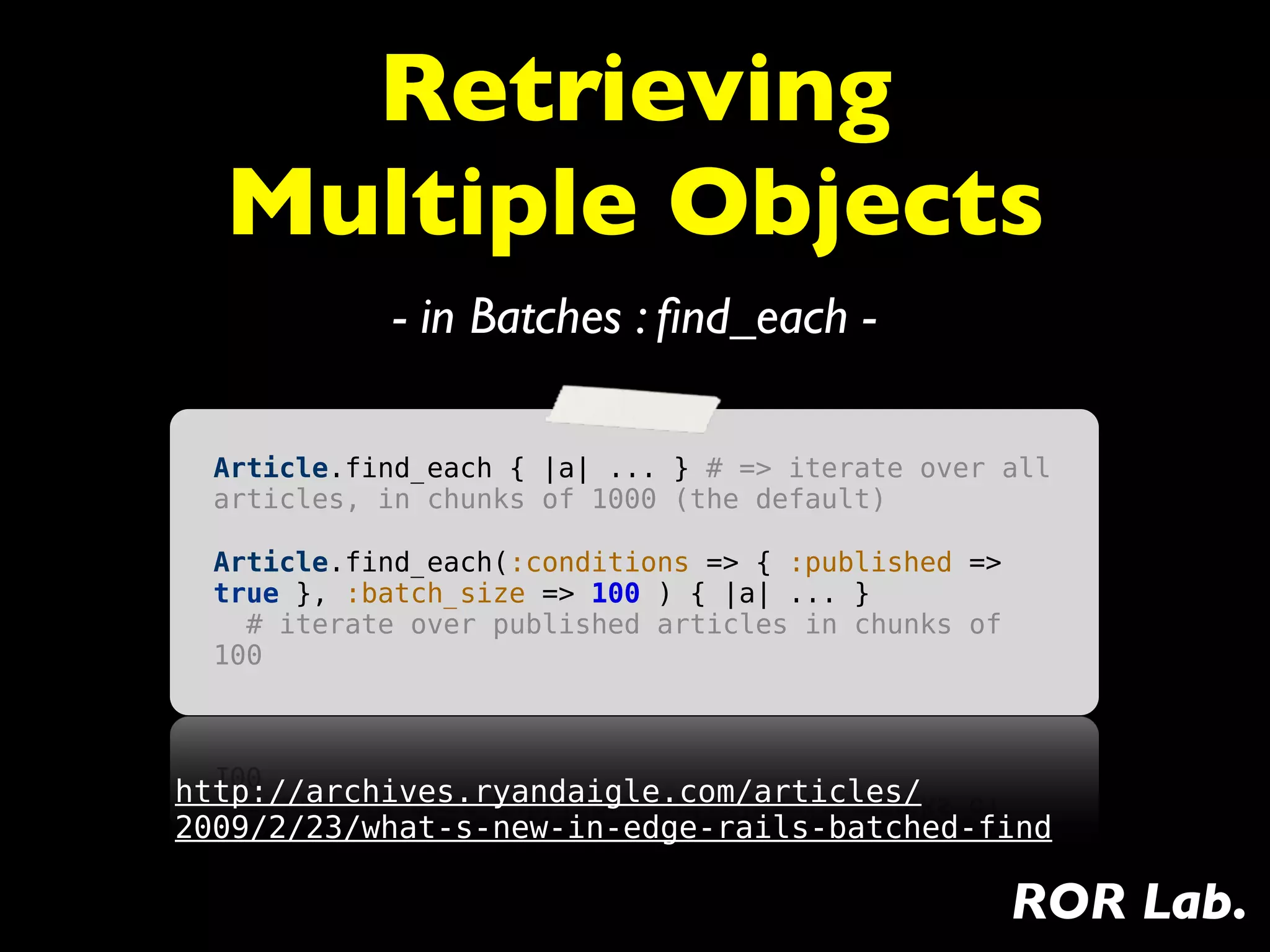 Retrieving
  Multiple Objects
            - in Batches : ﬁnd_each -

  Article.find_each { |a| ... } # => iterate over all
  articles, in chunks of 1000 (the default)

  Article.find_each(:conditions => { :published =>
  true }, :batch_size => 100 ) { |a| ... }
    # iterate over published articles in chunks of
  100




http://archives.ryandaigle.com/articles/
2009/2/23/what-s-new-in-edge-rails-batched-find

                                                     ROR Lab.
 