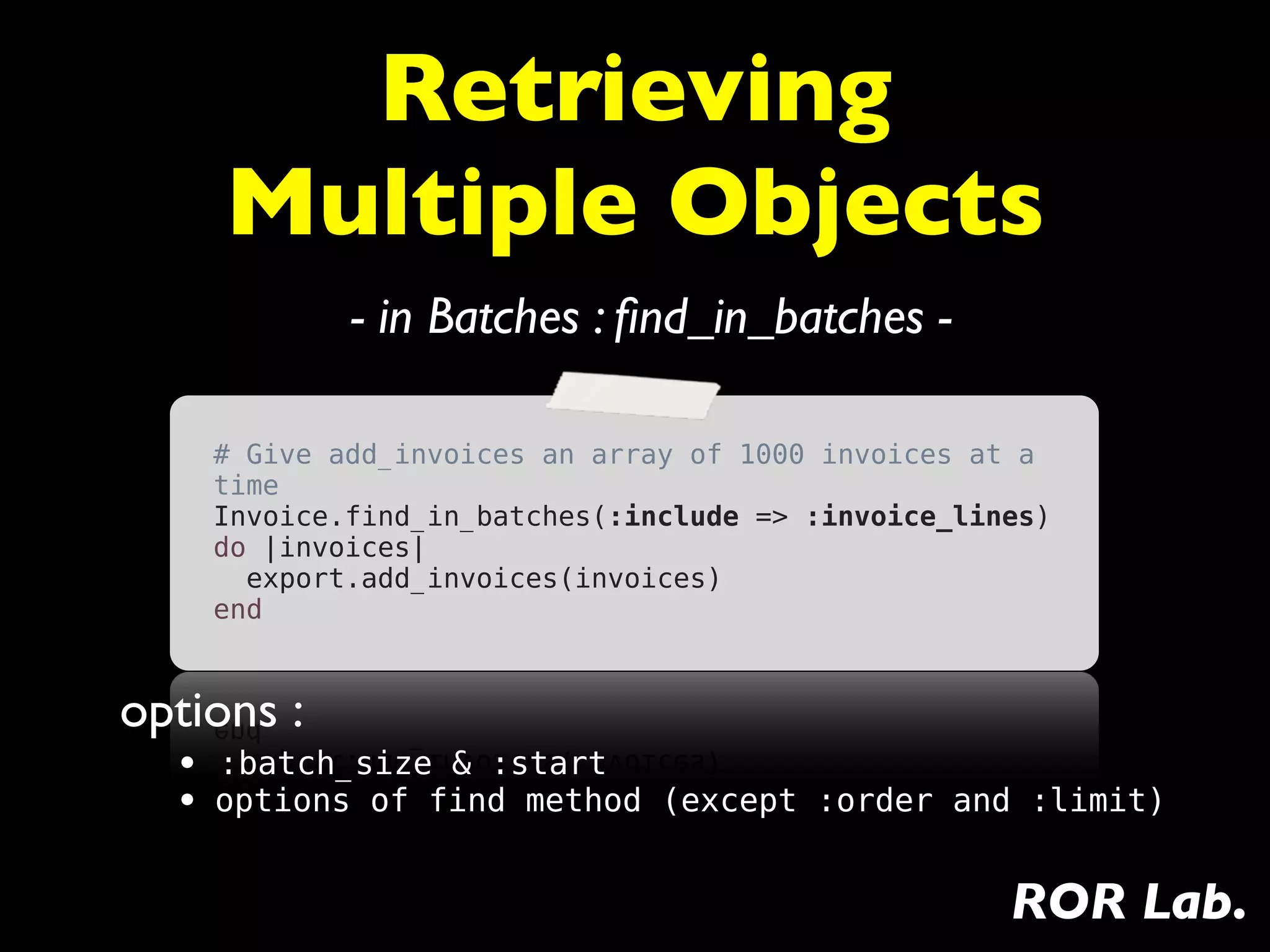 Retrieving
     Multiple Objects
            - in Batches : ﬁnd_in_batches -

    # Give add_invoices an array of 1000 invoices at a
    time
    Invoice.find_in_batches(:include => :invoice_lines)
    do |invoices|
      export.add_invoices(invoices)
    end


options :
  • :batch_size & :start
  • options of find method (except :order and :limit)

                                                    ROR Lab.
 
