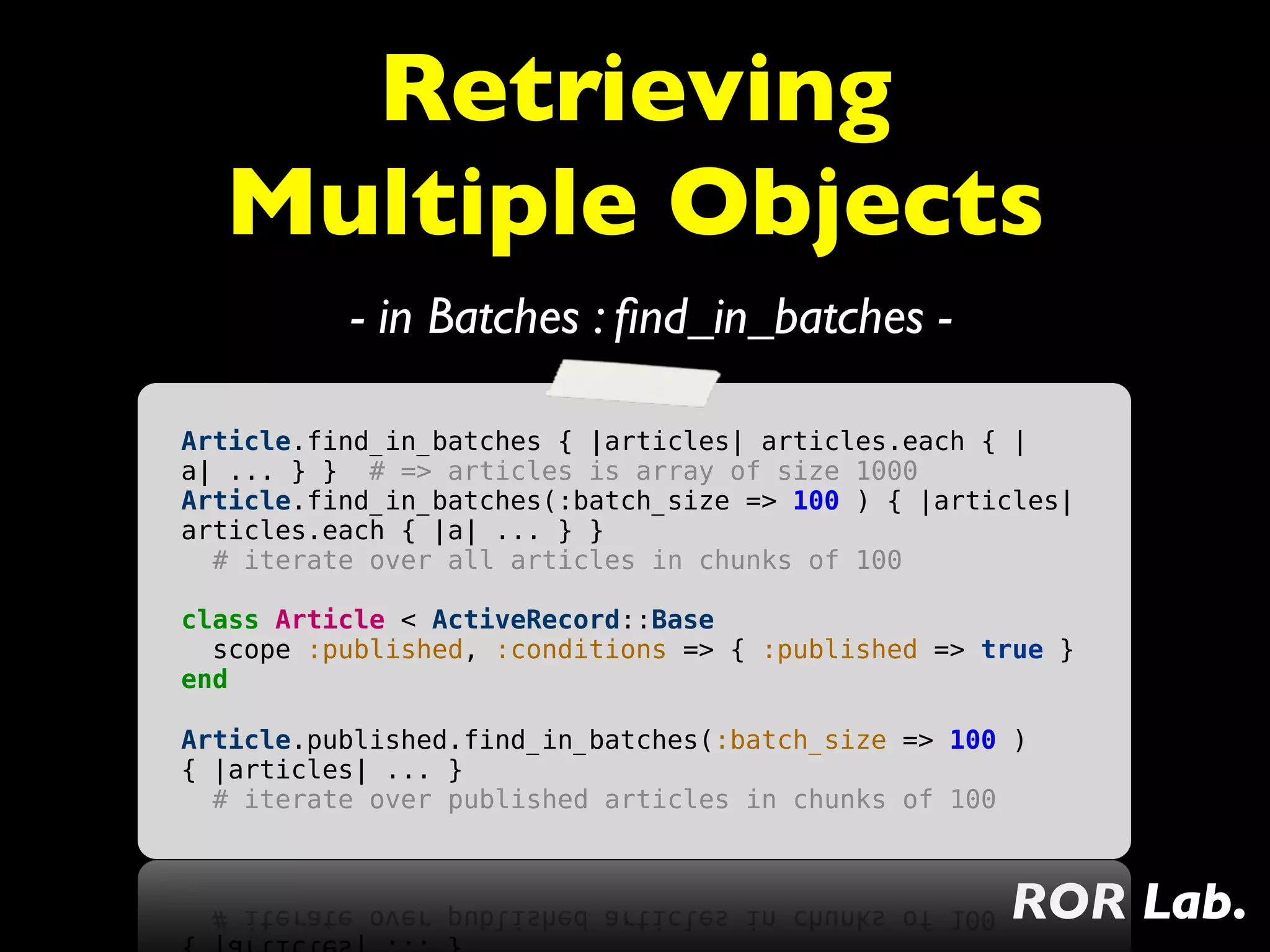 Retrieving
  Multiple Objects
          - in Batches : ﬁnd_in_batches -

Article.find_in_batches { |articles| articles.each { |
a| ... } } # => articles is array of size 1000
Article.find_in_batches(:batch_size => 100 ) { |articles|
articles.each { |a| ... } }
  # iterate over all articles in chunks of 100

class Article < ActiveRecord::Base
  scope :published, :conditions => { :published => true }
end

Article.published.find_in_batches(:batch_size => 100 )
{ |articles| ... }
  # iterate over published articles in chunks of 100



                                                    ROR Lab.
 