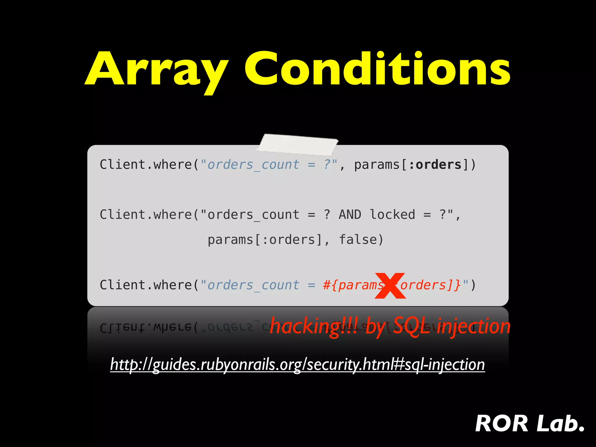 Array Conditions
Client.where("orders_count = ?", params[:orders])


Client.where("orders_count = ? AND locked = ?",
               params[:orders], false)



                                         X
Client.where("orders_count = #{params[:orders]}")


                         hacking!!! by SQL injection
 http://guides.rubyonrails.org/security.html#sql-injection


                                                        ROR Lab.
 