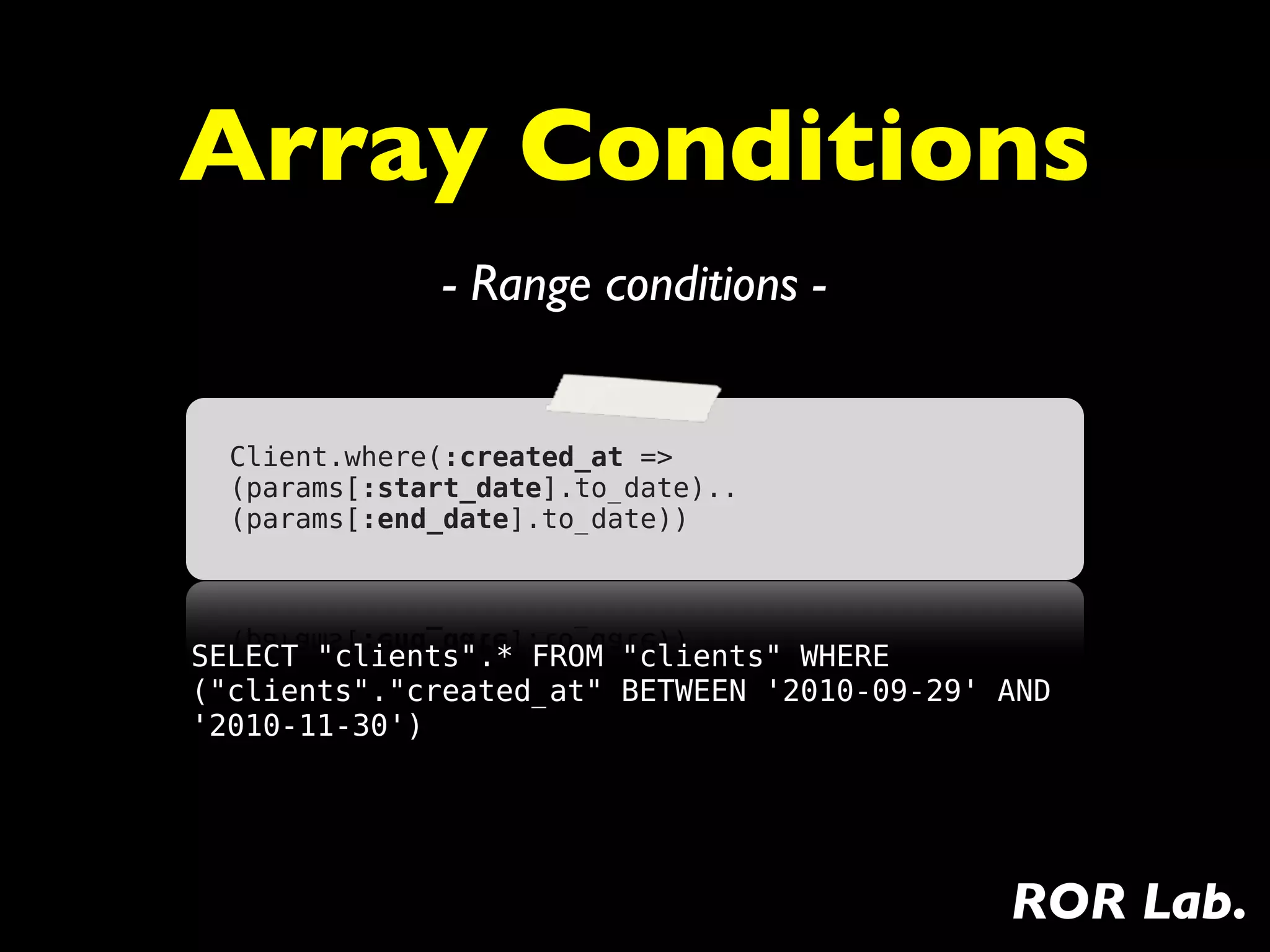 Array Conditions
              - Range conditions -


  Client.where(:created_at =>
  (params[:start_date].to_date)..
  (params[:end_date].to_date))




SELECT "clients".* FROM "clients" WHERE
("clients"."created_at" BETWEEN '2010-09-29' AND
'2010-11-30')




                                             ROR Lab.
 