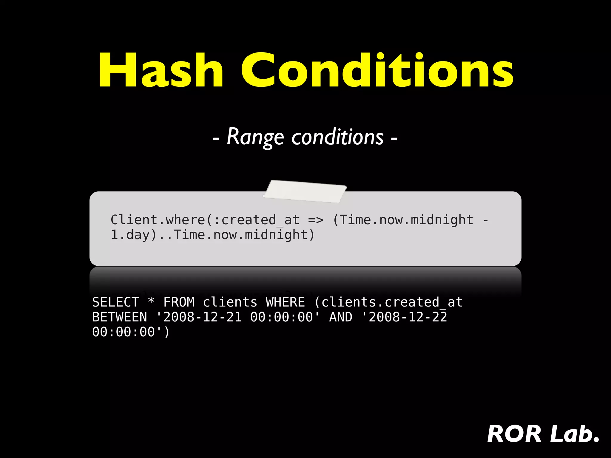 Hash Conditions
               - Range conditions -


  Client.where(:created_at => (Time.now.midnight -
  1.day)..Time.now.midnight)




SELECT * FROM clients WHERE (clients.created_at
BETWEEN '2008-12-21 00:00:00' AND '2008-12-22
00:00:00')




                                                  ROR Lab.
 