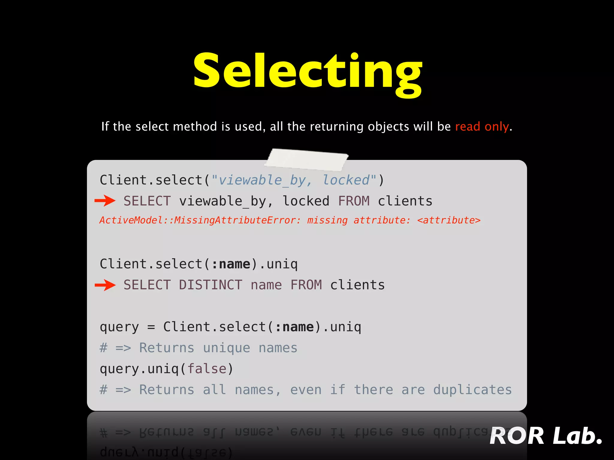 Selecting
If the select method is used, all the returning objects will be read only.



Client.select("viewable_by, locked")
    SELECT viewable_by, locked FROM clients
ActiveModel::MissingAttributeError: missing attribute: <attribute>



Client.select(:name).uniq
    SELECT DISTINCT name FROM clients


query = Client.select(:name).uniq
# => Returns unique names
query.uniq(false)
# => Returns all names, even if there are duplicates


                                                                     ROR Lab.
 