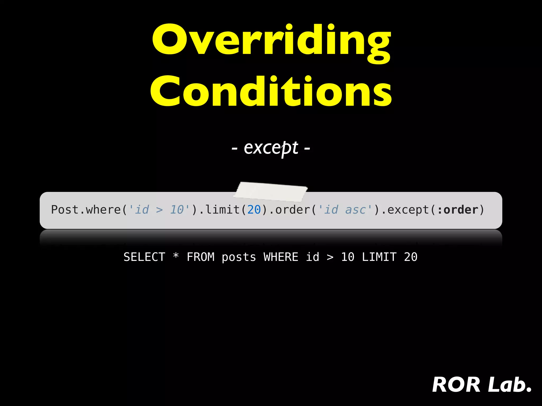 Overriding
             Conditions
                         - except -

Post.where('id > 10').limit(20).order('id asc').except(:order)



          SELECT * FROM posts WHERE id > 10 LIMIT 20




                                                       ROR Lab.
 