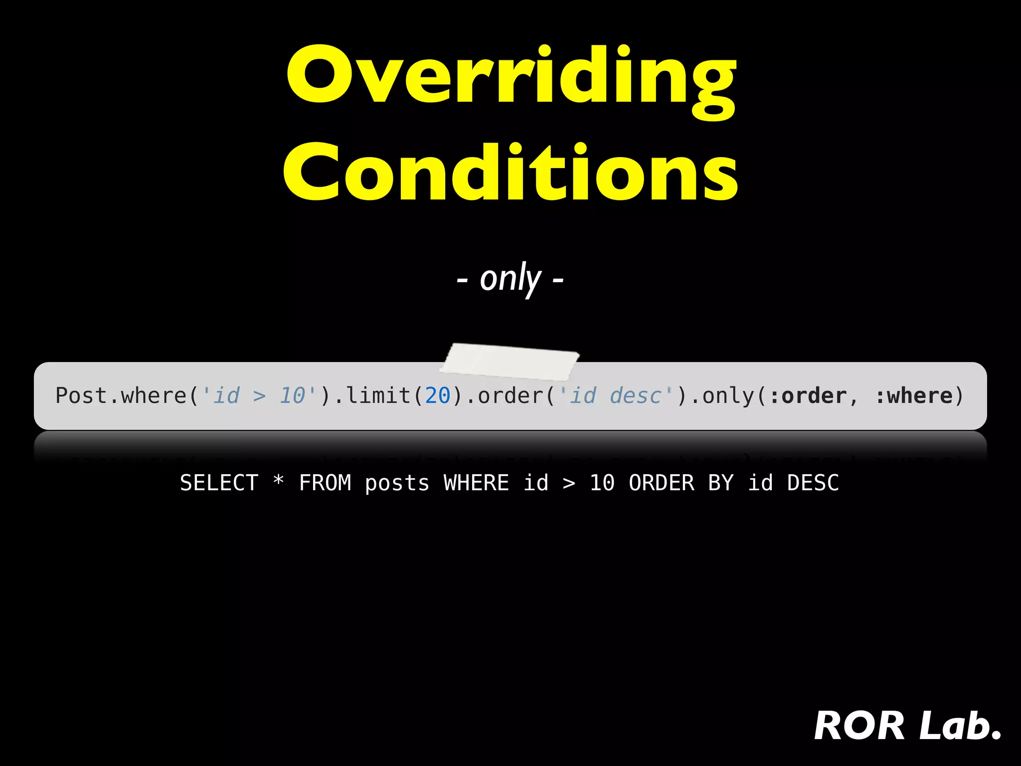 Overriding
                 Conditions
                              - only -

Post.where('id > 10').limit(20).order('id desc').only(:order, :where)


         SELECT * FROM posts WHERE id > 10 ORDER BY id DESC




                                                         ROR Lab.
 