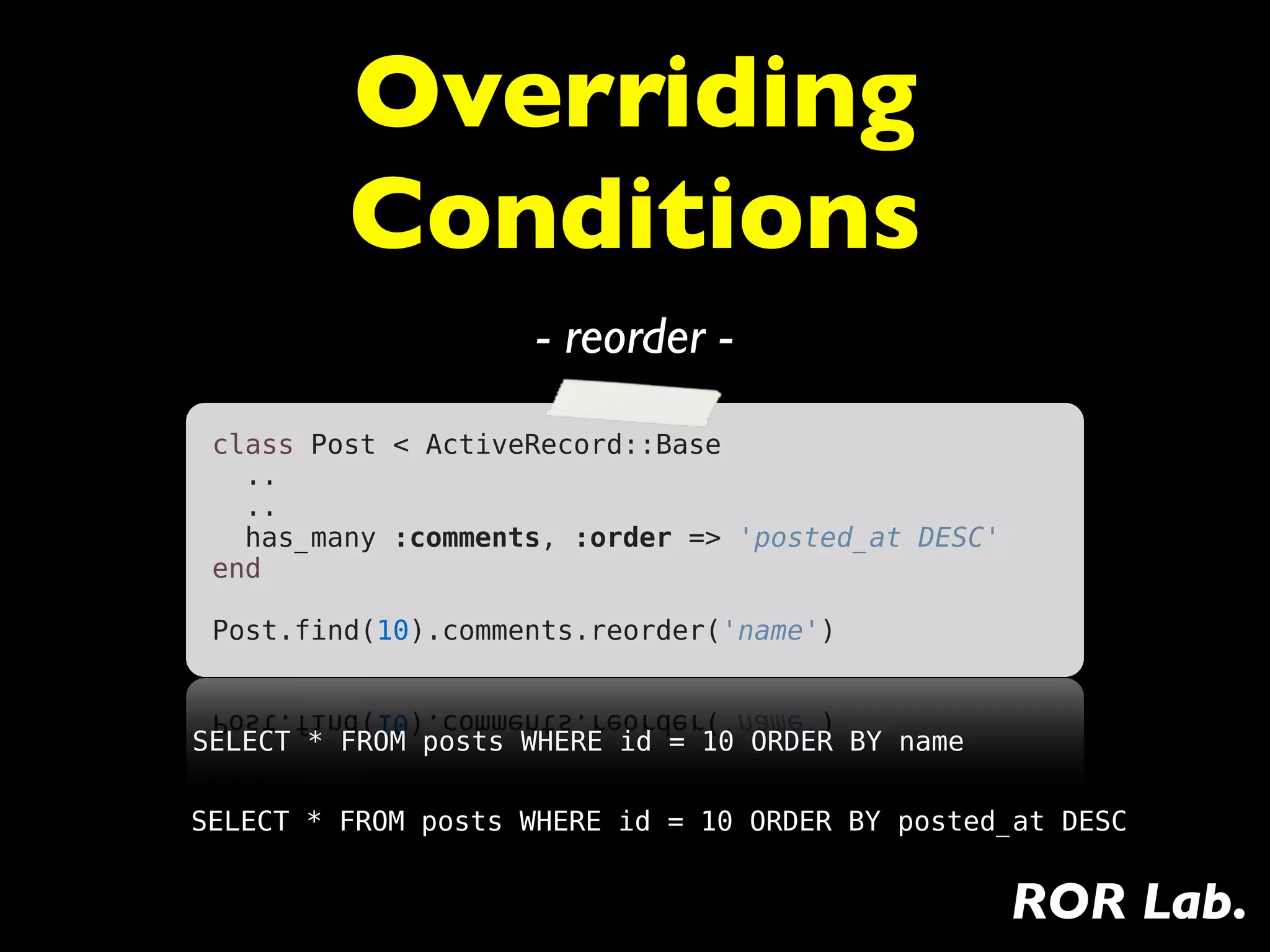 Overriding
         Conditions
                     - reorder -
 class Post < ActiveRecord::Base
   ..
   ..
   has_many :comments, :order => 'posted_at DESC'
 end
  
 Post.find(10).comments.reorder('name')



SELECT * FROM posts WHERE id = 10 ORDER BY name

SELECT * FROM posts WHERE id = 10 ORDER BY posted_at DESC


                                                    ROR Lab.
 