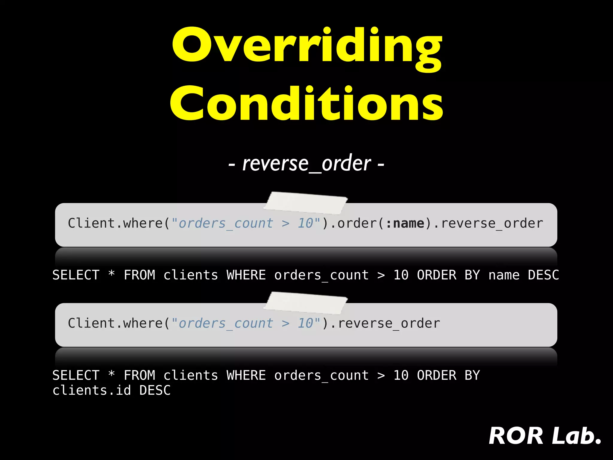 Overriding
              Conditions
                      - reverse_order -

 Client.where("orders_count > 10").order(:name).reverse_order


SELECT * FROM clients WHERE orders_count > 10 ORDER BY name DESC


 Client.where("orders_count > 10").reverse_order


SELECT * FROM clients WHERE orders_count > 10 ORDER BY
clients.id DESC


                                                         ROR Lab.
 