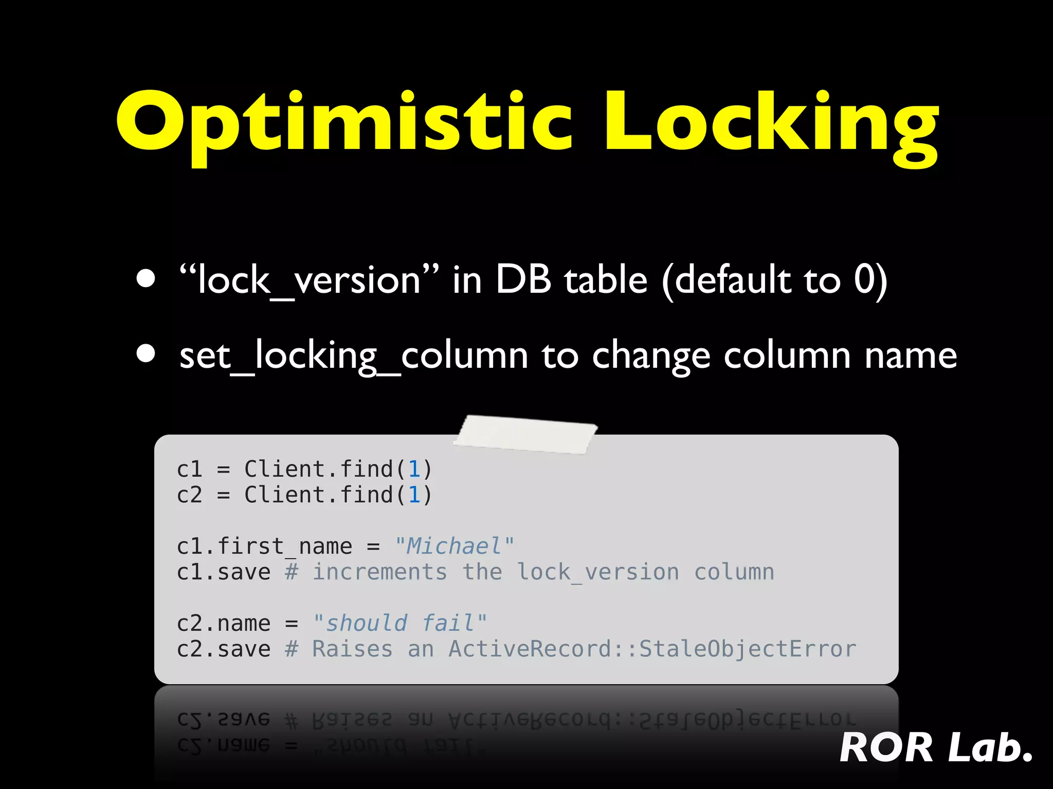Optimistic Locking
• “lock_version” in DB table (default to 0)
• set_locking_column to change column name
  c1 = Client.find(1)
  c2 = Client.find(1)
   
  c1.first_name = "Michael"
  c1.save # increments the lock_version column
   
  c2.name = "should fail"
  c2.save # Raises an ActiveRecord::StaleObjectError



                                                  ROR Lab.
 