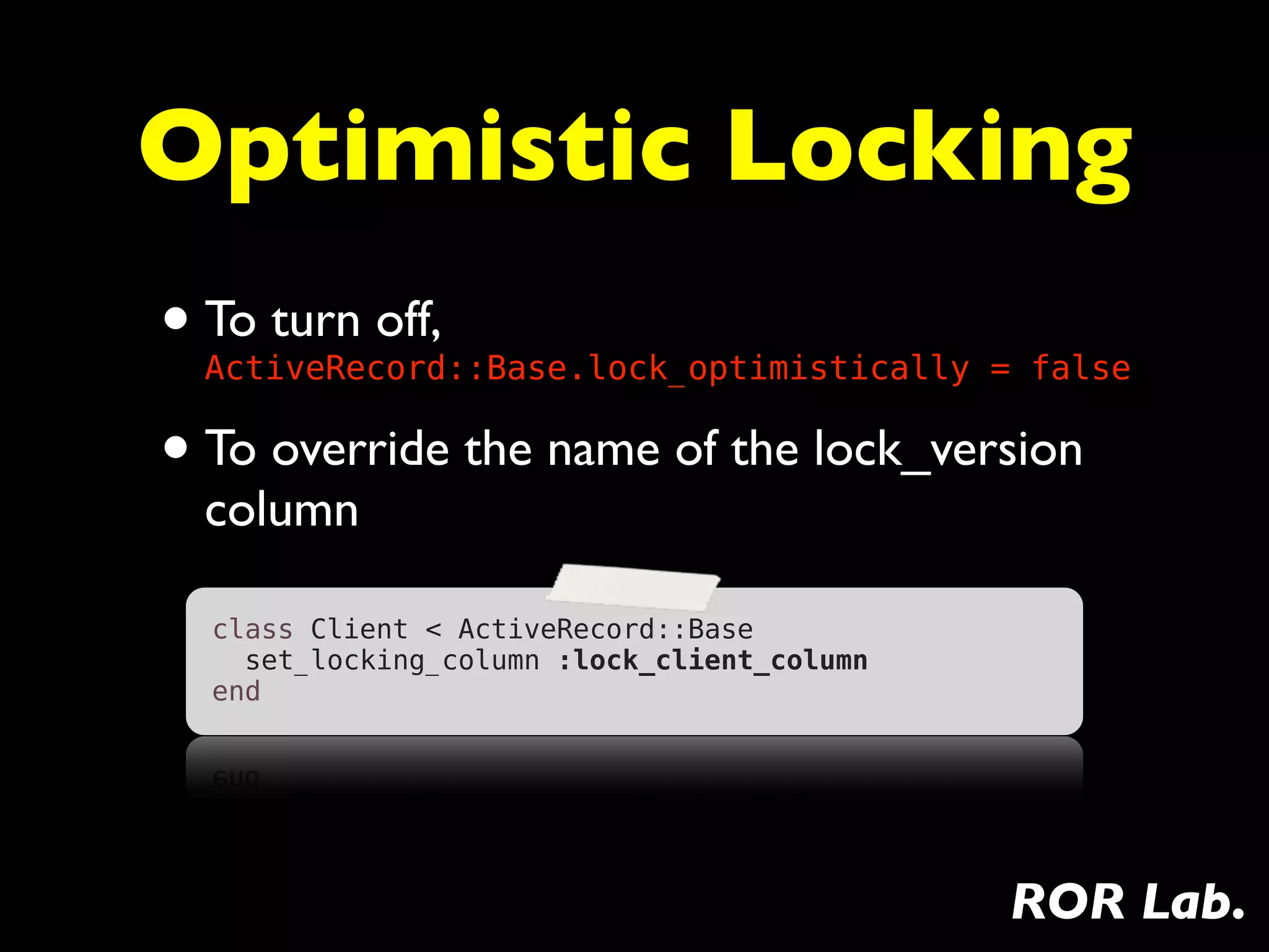 Optimistic Locking
• To turn off,
  ActiveRecord::Base.lock_optimistically = false

• To override the name of the lock_version
  column

  class Client < ActiveRecord::Base
    set_locking_column :lock_client_column
  end




                                             ROR Lab.
 