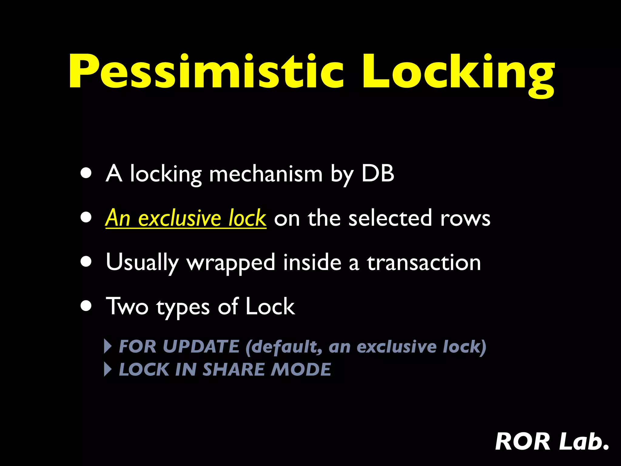 Pessimistic Locking

• A locking mechanism by DB
• An exclusive lock on the selected rows
• Usually wrapped inside a transaction
• Two types of Lock
  ‣ FOR UPDATE (default, an exclusive lock)
  ‣ LOCK IN SHARE MODE

                                              ROR Lab.
 