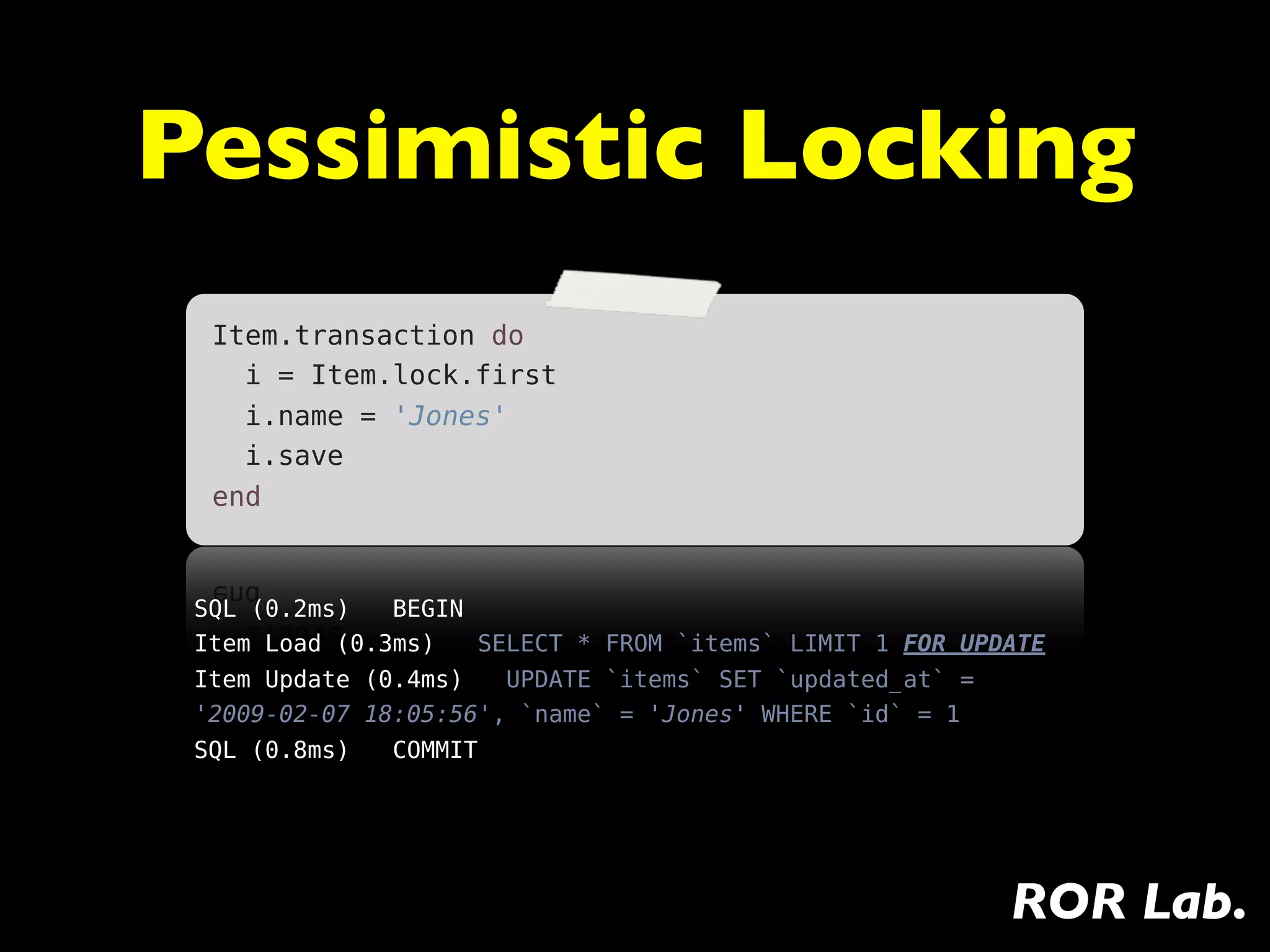 Pessimistic Locking
  Item.transaction do
    i = Item.lock.first
    i.name = 'Jones'
    i.save
  end



 SQL (0.2ms)   BEGIN
 Item Load (0.3ms)   SELECT * FROM `items` LIMIT 1 FOR UPDATE
 Item Update (0.4ms)   UPDATE `items` SET `updated_at` =
 '2009-02-07 18:05:56', `name` = 'Jones' WHERE `id` = 1
 SQL (0.8ms)   COMMIT




                                                           ROR Lab.
 