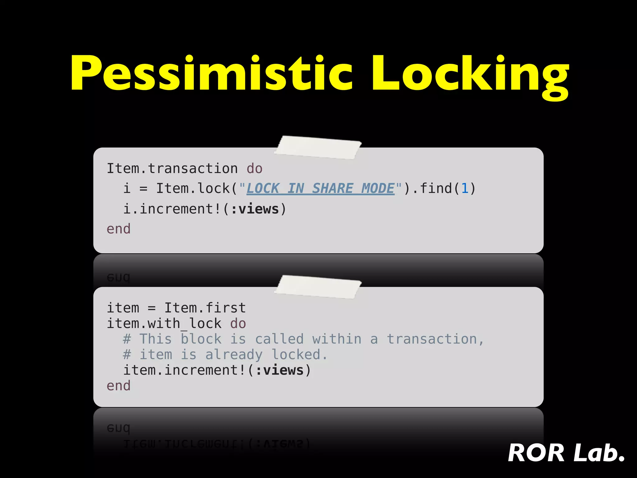 Pessimistic Locking
 Item.transaction do
   i = Item.lock("LOCK IN SHARE MODE").find(1)
   i.increment!(:views)
 end




 item = Item.first
 item.with_lock do
   # This block is called within a transaction,
   # item is already locked.
   item.increment!(:views)
 end




                                                  ROR Lab.
 