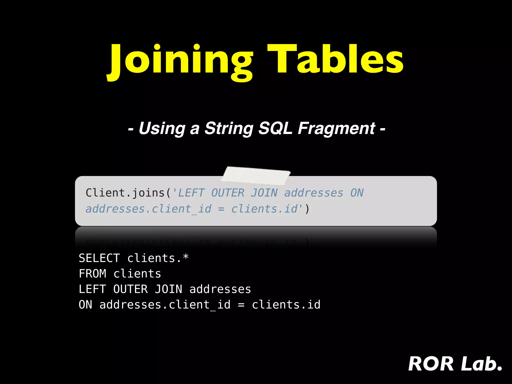 Joining Tables
       - Using a String SQL Fragment -


 Client.joins('LEFT OUTER JOIN addresses ON
 addresses.client_id = clients.id')



SELECT clients.*
FROM clients
LEFT OUTER JOIN addresses
ON addresses.client_id = clients.id




                                              ROR Lab.
 