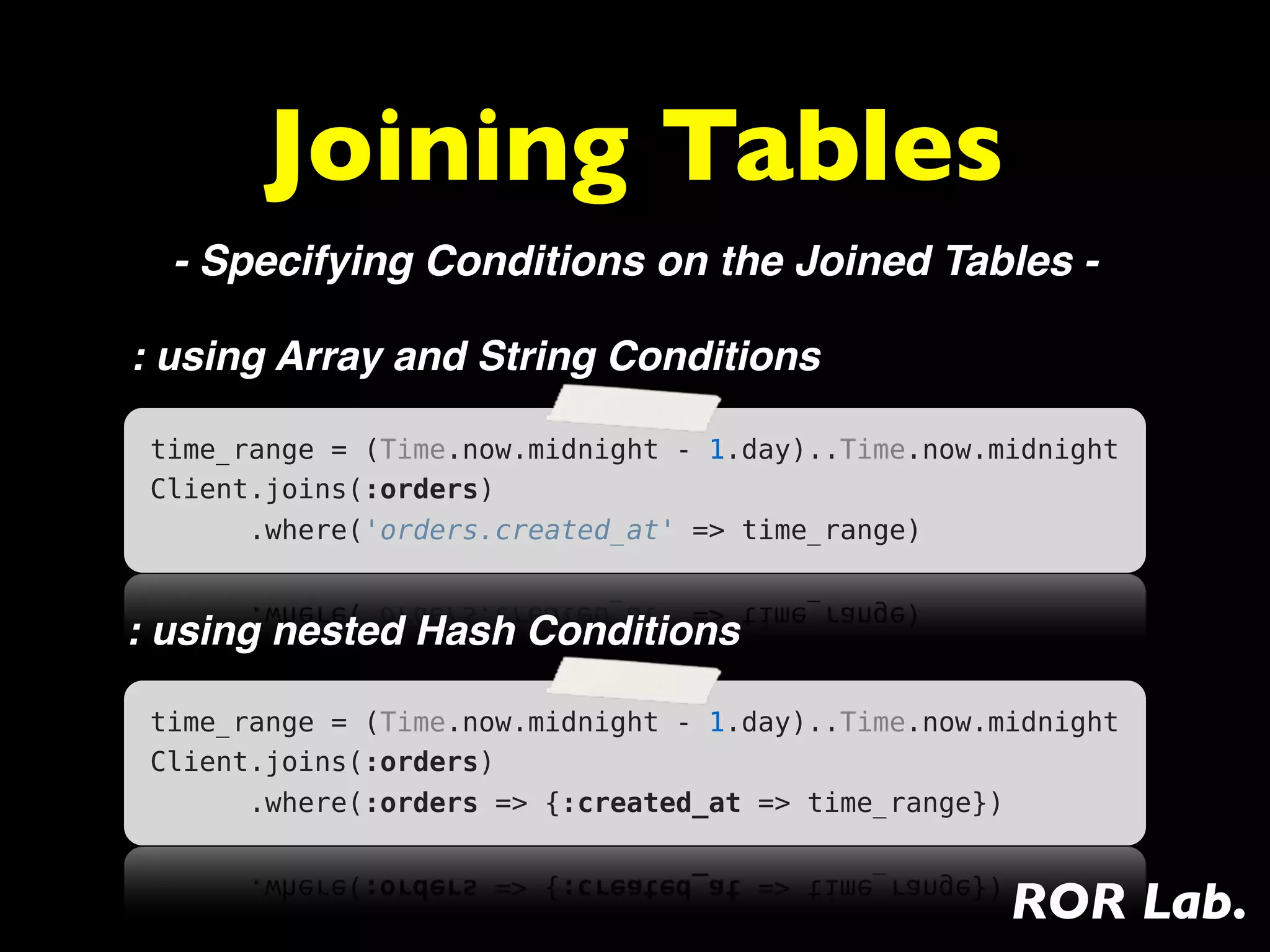 Joining Tables
  - Specifying Conditions on the Joined Tables -

: using Array and String Conditions

 time_range = (Time.now.midnight - 1.day)..Time.now.midnight
 Client.joins(:orders)
       .where('orders.created_at' => time_range)


: using nested Hash Conditions

 time_range = (Time.now.midnight - 1.day)..Time.now.midnight
 Client.joins(:orders)
       .where(:orders => {:created_at => time_range})


                                                     ROR Lab.
 