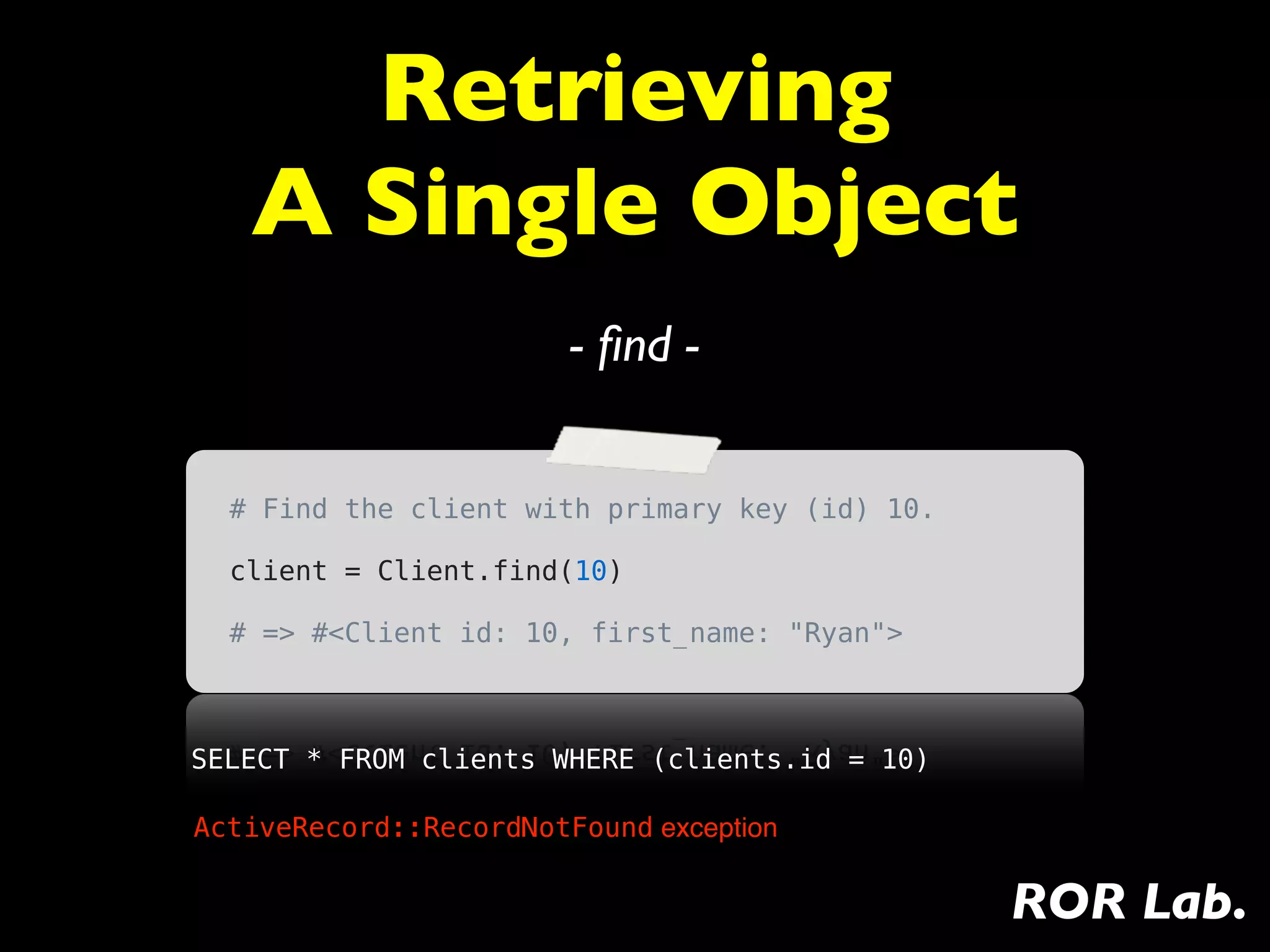 Retrieving
   A Single Object
                        - ﬁnd -


  # Find the client with primary key (id) 10.

  client = Client.find(10)

  # => #<Client id: 10, first_name: "Ryan">



SELECT * FROM clients WHERE (clients.id = 10)

ActiveRecord::RecordNotFound exception


                                                ROR Lab.
 