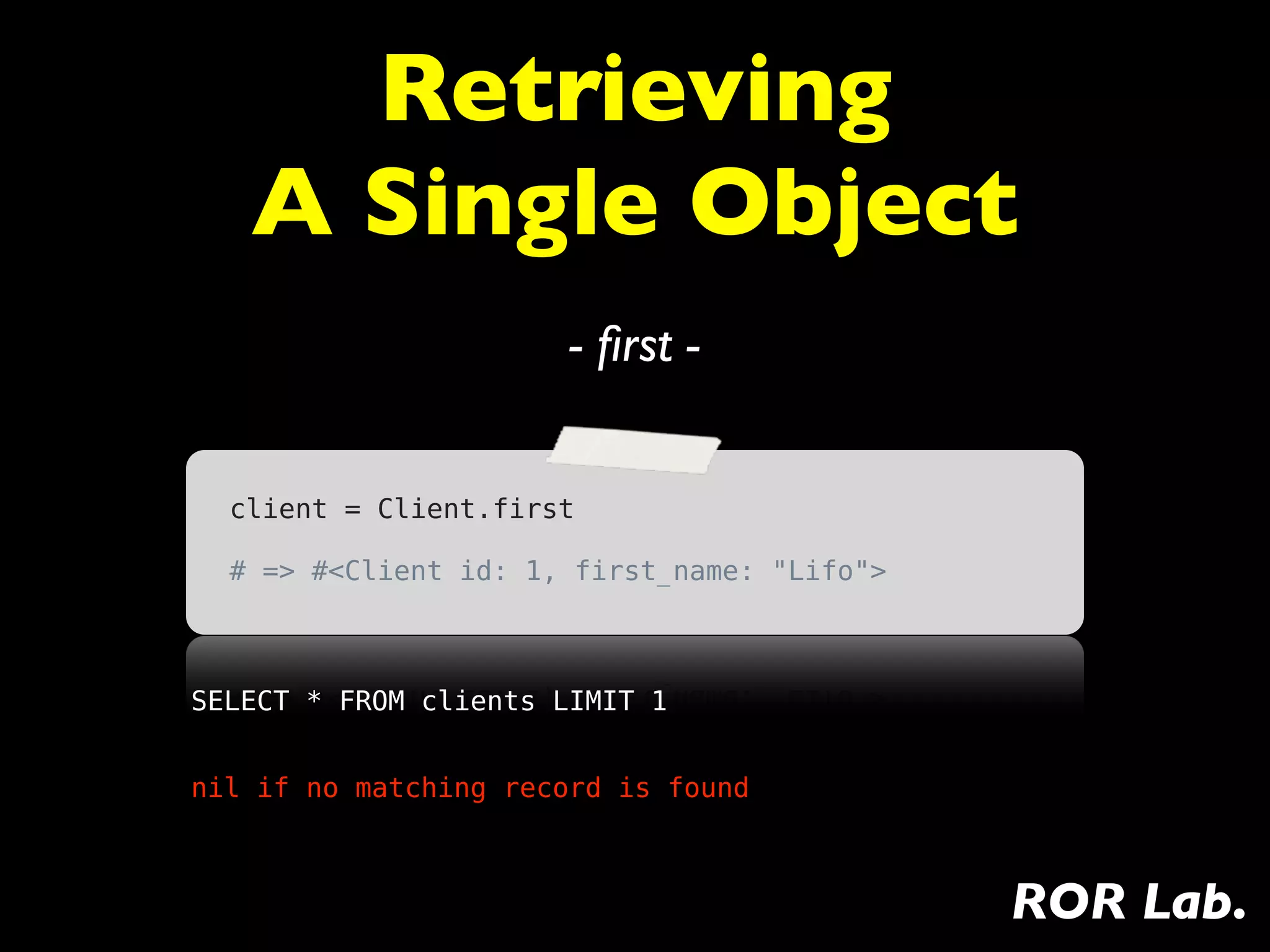 Retrieving
   A Single Object
                       - ﬁrst -


  client = Client.first

  # => #<Client id: 1, first_name: "Lifo">



SELECT * FROM clients LIMIT 1


nil if no matching record is found



                                             ROR Lab.
 