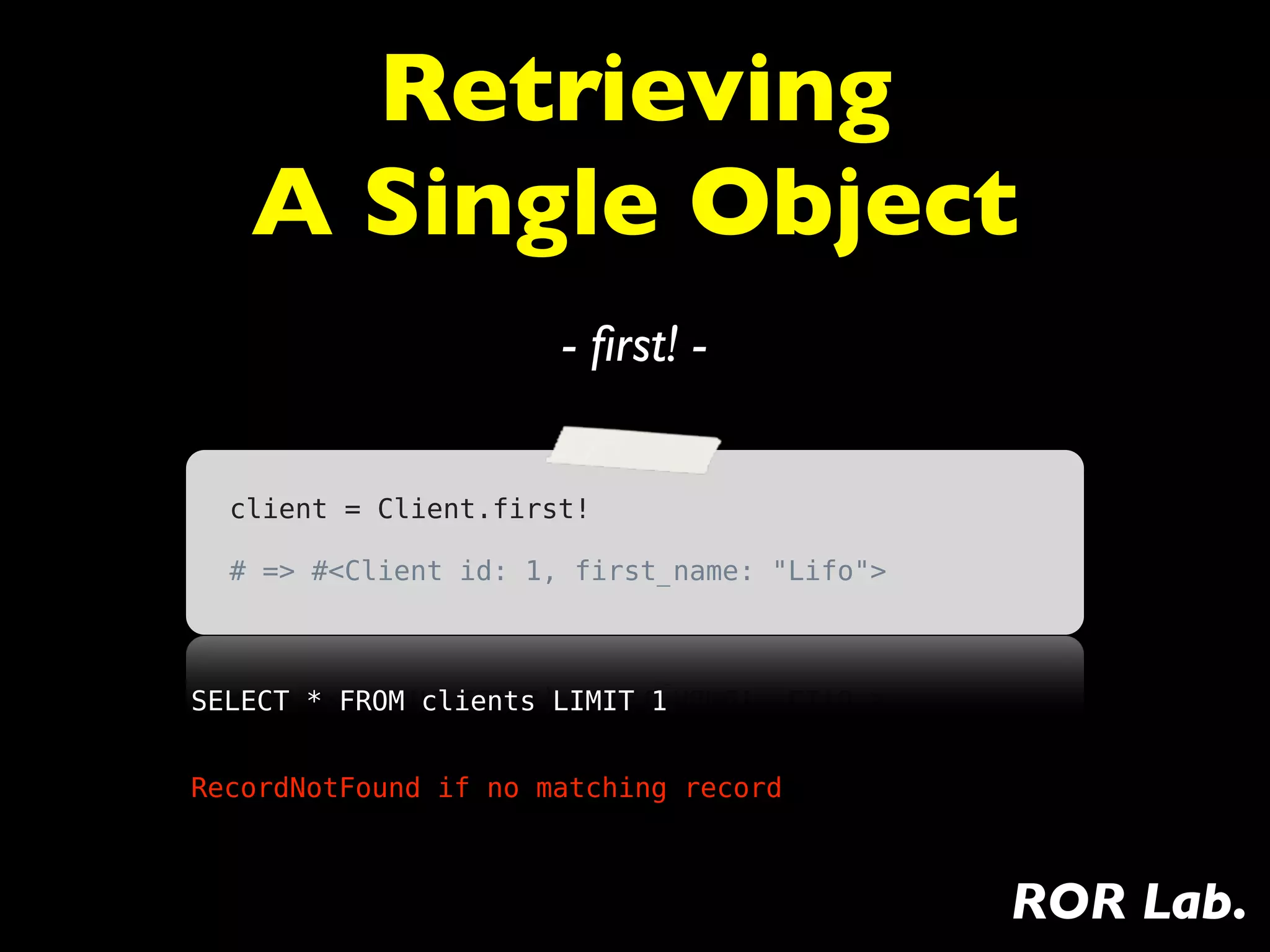 Retrieving
   A Single Object
                      - ﬁrst! -


  client = Client.first!

  # => #<Client id: 1, first_name: "Lifo">



SELECT * FROM clients LIMIT 1


RecordNotFound if no matching record



                                             ROR Lab.
 