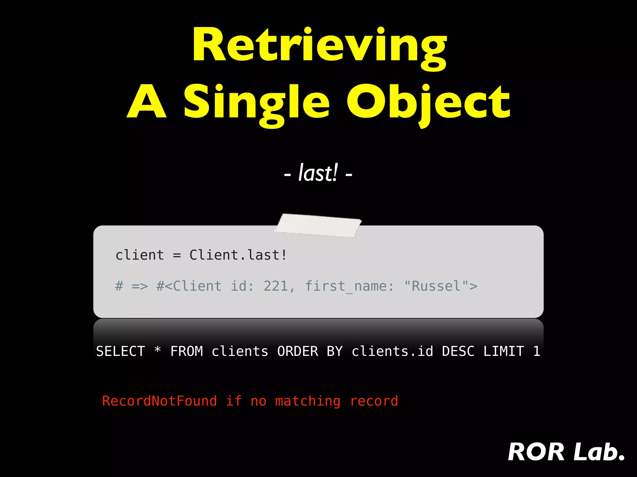 Retrieving
   A Single Object
                      - last! -


  client = Client.last!

  # => #<Client id: 221, first_name: "Russel">



SELECT * FROM clients ORDER BY clients.id DESC LIMIT 1


RecordNotFound if no matching record



                                                 ROR Lab.
 