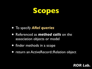 Scopes

• To specify ARel queries
• Referenced as method calls on the
  association objects or model
• ﬁnder methods in a scope
• return an ActiveRecord::Relation object
                                       ROR Lab.
 