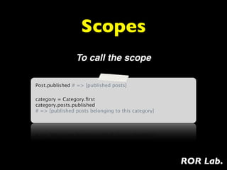 Scopes
                To call the scope

Post.published # => [published posts]

category = Category.ﬁrst
category.posts.published
# => [published posts belonging to this category]




                                                    ROR Lab.
 