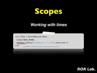 Scopes
                Working with times

class Post < ActiveRecord::Base
  scope :last_week,
  lambda { where("created_at < ?", Time.zone.now ) }
end     a lambda so that the scope is evaluated every time




                                                             ROR Lab.
 