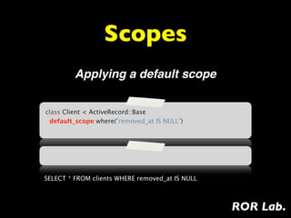 Scopes
         Applying a default scope


class Client < ActiveRecord::Base
  default_scope where("removed_at IS NULL")




SELECT * FROM clients WHERE removed_at IS NULL



                                                 ROR Lab.
 