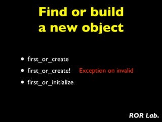 Find or build
      a new object

• ﬁrst_or_create
• ﬁrst_or_create!      Exception on invalid

• ﬁrst_or_initialize

                                         ROR Lab.
 