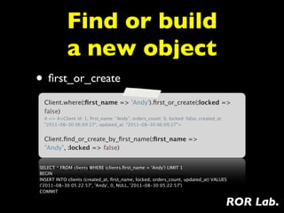 Find or build
            a new object
• ﬁrst_or_create
  Client.where(:ﬁrst_name => 'Andy').ﬁrst_or_create(:locked =>
  false)
  # => #<Client id: 1, ﬁrst_name: "Andy", orders_count: 0, locked: false, created_at:
  "2011-08-30 06:09:27", updated_at: "2011-08-30 06:09:27">


  Client.ﬁnd_or_create_by_ﬁrst_name(:ﬁrst_name =>
  "Andy", :locked => false)


SELECT * FROM clients WHERE (clients.ﬁrst_name = 'Andy') LIMIT 1
BEGIN
INSERT INTO clients (created_at, ﬁrst_name, locked, orders_count, updated_at) VALUES
('2011-08-30 05:22:57', 'Andy', 0, NULL, '2011-08-30 05:22:57')
COMMIT

                                                                                        ROR Lab.
 