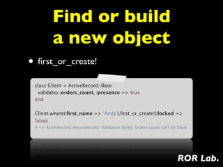 Find or build
          a new object
• ﬁrst_or_create!
 class Client < ActiveRecord::Base
  validates :orders_count, :presence => true
 end

 Client.where(:ﬁrst_name => 'Andy').ﬁrst_or_create!(:locked =>
 false)
 # => ActiveRecord::RecordInvalid: Validation failed: Orders count can't be blank




                                                                           ROR Lab.
 